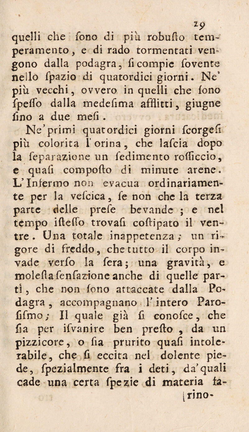 quelli che fono di piu robuflo tem¬ peramento 3 e di rado tormentati ven¬ gono dalla podagra, ficompie fovente nello fpazio di quatordici giorni. Ne più vecchi, ovvero in quelli che fono fpeflb dalla me deli ma afflitti, giugne fino a due meli. Ne’primi quatordici giorni fcorgefl più colorita l'orina, che lafcia dopo la feparazione un fedimento rodicelo, e quali comporto di minute arene. L’Interino non evacua ordinariamen¬ te per la vefcica, fe non che la terza parte delle prefe bevande ; e nel tempo ifterto trovafi coftipato il ven¬ tre . Una totale inappetenza; un ri¬ gore di freddo, che tutto il corpo in¬ vade verfo la fera;; una gravità, e molefla fenfazione anche di quelle par¬ ti , che non fono attaccate dalla Po¬ dagra , accompagnano Y intero Paro- fifmo ; Il quale già fi cono fee, che fi a per ifvanire ben prefto , da un pizzicore, o fia prurito quali intole¬ rable, che fi eccita nel dolente pie¬ de, fpezialmente fra i deti, da’quali cade una certa fpe zie di materia fa- [tino-