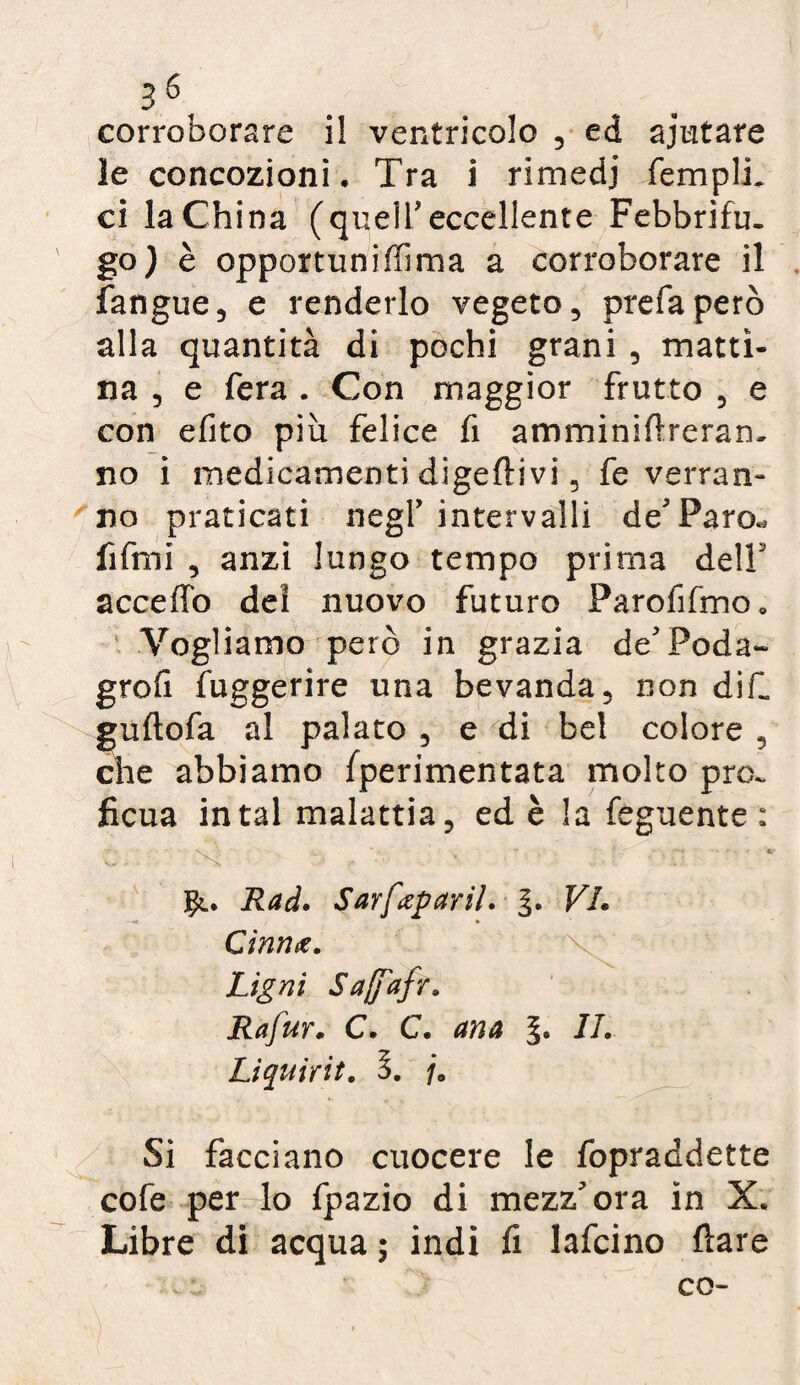 36f corroborare il ventricolo , ed ajutare le concozioni. Tra i rimedi Templi, ci la China (quelTeccellente Febbrifu¬ go) è opportuniffima a corroborare il fangue, e renderlo vegeto, prefa però alla quantità di pochi grani , matti¬ na , e fera . Con maggior frutto , e con efito più felice fi amminiftreran- no i medicamenti digeftivi, fe verran¬ no praticati negl’ intervalli de'Paro^ fifmi , anzi lungo tempo prima dell acceffo dei nuovo futuro Farofìfmo» Vogliamo però in grazia de'Poda- grofi fuggerire una bevanda, non di fi guftofa al palato , e di bel colore , che abbiamo fperimentata molto pro¬ ficua in tal malattia, ed è la Tegnente : '* * V .. * • ~ . '! f' » K !*•# - • * *v- ■ Ns • ••• * 1 ' 1 ■ Rad. Sarfaparil. §. VL Cìnnx, Ugni Safajfr. Rafur. C. C. ana 77. Liquirit. 3. /. Si facciano cuocere le fopraddette cofe per lo fpazio di mezz'ora in X* Libre di acqua ; indi fi lafcino fìare co-