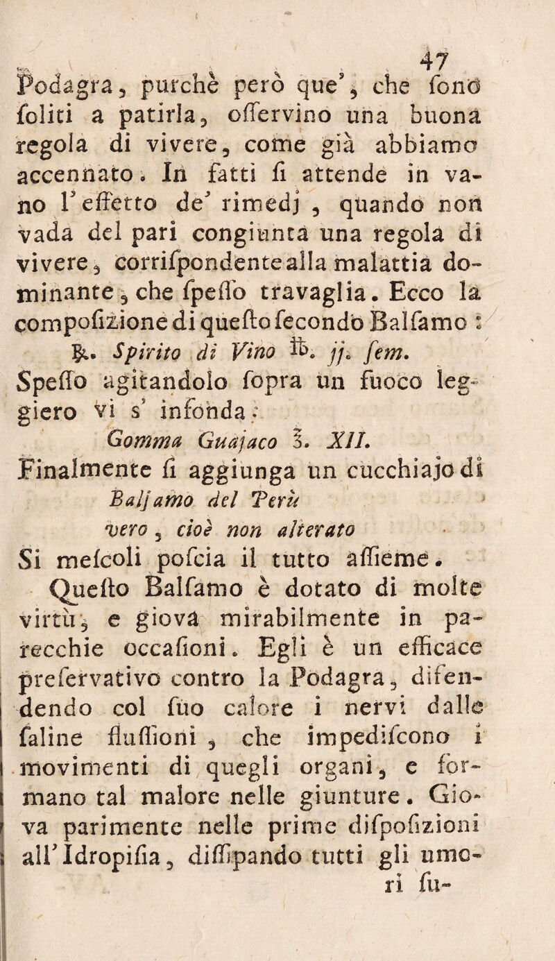 Podagra 3 purché però ques, che fonò felici a patirla3 offervino una buona regola di vivere, come già abbiamo accennato. In fatti fi attende in va¬ no referto de rimedi , quando non vada dei pari congiunta una regola di vivere, corrifpondentealla malattia do¬ minante 3 che fpefiò travaglia. Ecco la compofizione di quello fecondò Balfamc : Su Spirito di Vino ft. jjB fem. Spedo agitandolo fopra un fuoco leg¬ giero vi s infonda^ Gomma Guanaco §. XIL Finalmente fi aggiunga un cucchiaio di Balj amo del Tern vero 5 cioè non alterato Si melcoli pofeia il tutto aflieme. Quello Balfamo è dotato di molte virtù j e giova mirabilmente in pa¬ recchie occafionL Egli è un efficace prefervativo contro la Podagra, difen¬ dendo col fuo calore i nervi dalla faline flufiionì , che impedifeono i movimenti di quegli organi, e for¬ mano tal malore nelle giunture. Gio¬ va parimente nelle prime difpofizioni airidropifia, diffipando tutti gli umo¬ ri fu-