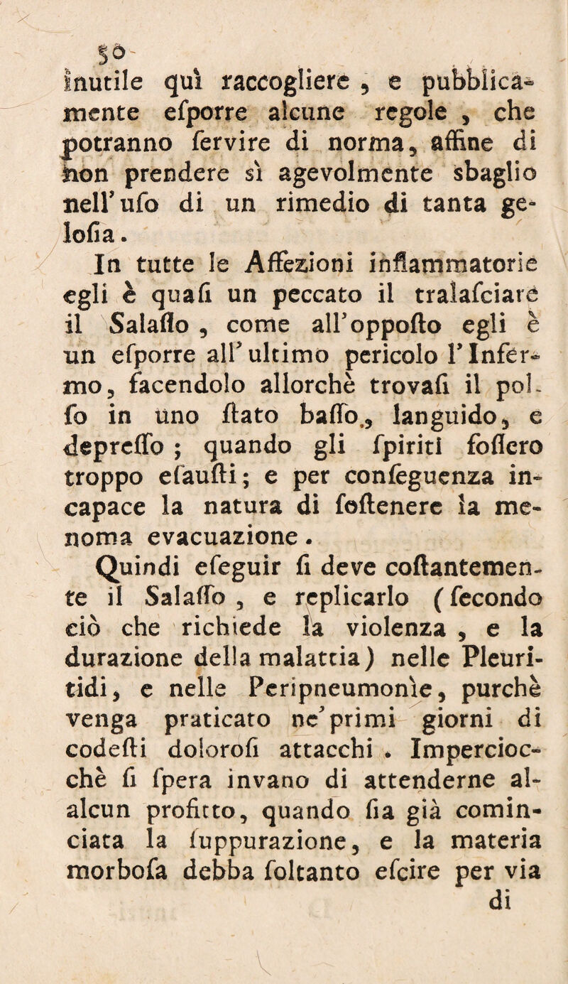 inutile qui raccogliere , e pubblica» mente efporre alcune regole , che potranno fervire di norma, affine di hon prendere sì agevolmente sbaglio nell’ufo di un rimedio di tanta ge- iofia. In tutte le Affezioni infiammatorie egli è quafi un peccato il tralafciare il Salaflo , come all’oppofto egli è un efporre all’ultimo pericolo l’Infer¬ mo, facendolo allorché trovali il poi. fo in uno flato baffo., languido, e depreffo ; quando gli fpiriti fòflcro troppo efaufli; e per confeguenza in¬ capace la natura di feflenere la me¬ noma evacuazione • Quindi efeguir fi deve collantemen¬ te il Salaffo , e replicarlo ( fecondo ciò che richiede la violenza , e la durazione della malattia) nelle Pleuri- tidi, e nelle Peripneumonìe, purché venga praticato ne’primi giorni di codefli dolorofi attacchi . Impercioc¬ ché fi (pera invano di attenderne al- alcun profitto, quando fia già comin¬ ciata la luppurazione, e la materia morbofa debba foltanto efcire per via