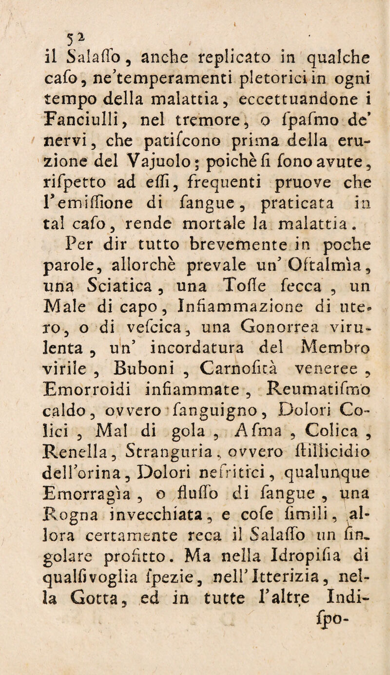 cafo, ne’temperamenti pletorici in ogni tempo della malattia, eccettuandone i Fanciulli, nel tremore, o fpafmo de nervi, che patifcono prima della eru¬ zione del Vajuolo* poiché fi fono avute, rifpetto ad efli, frequenti pruove che Teniiffione di fangue, praticata in tal cafo, rende mortale la malattia. Per dir tutto brevemente in poche parole, allorché prevale un'Oftalmìa, una Sciatica, una Tofie fecca , un Male di capo, Infiammazione di ute* ro, o di vefcica, una Gonorrea viru¬ lenta , un’ incordatura del Membro virile , Buboni , Carnoficà veneree , Emorroidi infiammate , Reti mari fino caldo, ovvero fanguigno, Dolori Co¬ lici , Mal di gola , Afma , Colica , Renella, Stranguria , ovvero ftillicidio dell’orina. Dolori nefritici, qualunque Emorragìa , o fluflb di fangue , una Rogna invecchiata, e cofe fimili, al¬ lora certamente reca il Salaffo un /in¬ goiare profitto. Ma nella Idropifia di qualfivoglia fpezie, nell’Itterizia, nel¬ la Gotta, ed in tutte l’altre Indi-