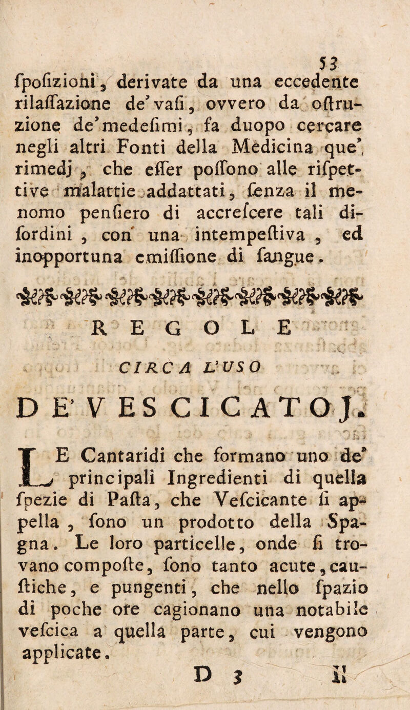 fpofizioni, derivate da una eccedente rilalfazione de' vafi, ovvero da oltru- zione de’medelìmi, fa duopo cercare negli altri Fonti della Medicina que’, rimedj , che effer poffono alle rispet¬ tive malattie addettati, lènza il me¬ nomo penfiero di accrefcere tali di- fordini , con una intempeftiva , ed inopportuna cmilfione di fangue. REGOLE CIRCA L’USO DE'VESCI CATOJ. . «• ■ . ■ r-, «*• -?• * - ,  * • ,.v * ; * IE Cantaridi che formano uno de ^ principali Ingredienti di quella fpezie di Palla, che Yefcicante lì ap¬ pella , fono un prodotto della Spa¬ gna. Le loro particelle, onde fi tro¬ vano compofte, fono tanto acute,cau- lìiche, e pungenti, che nello fpazio di poche ore cagionano una notabile vefcica a quella parte, cui vengono applicate. il D J