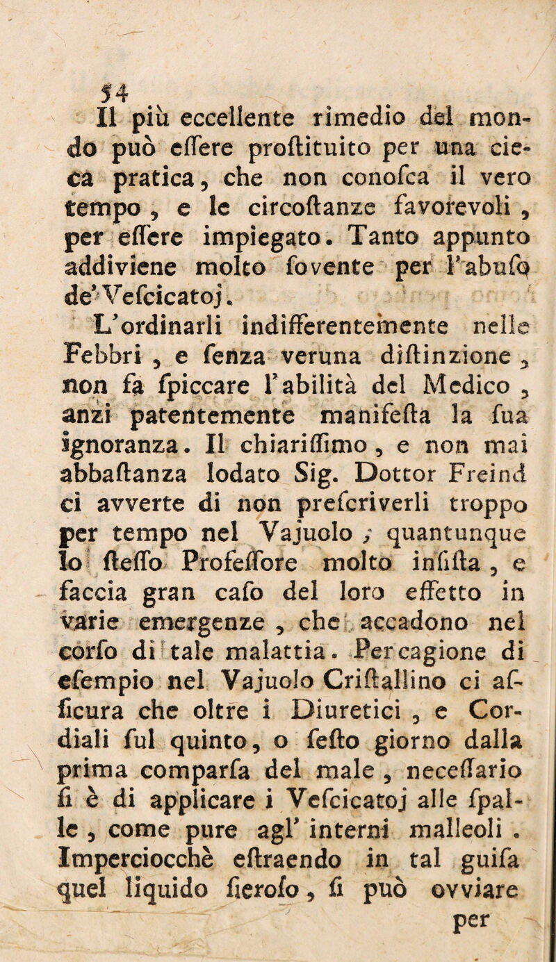 Il più eccellente rimedio del mon¬ do può edere prodituito per una cie¬ ca pratica, che non conofca il vero tempo , e le circodanze favorevoli , per edere impiegato. Tanto appunto addiviene molto fovente per ì’abufq de’Vefcicatoj. L’ordinarli indifferentemente nelle Febbri , e fenza veruna diftinzione , non fa fpiccare l’abilità del Medico , anzi patentemente manifeda la fua ignoranza. Il chiaridìmo, e non mai abbadanza lodato Sig. Dottor Freind ci avverte di non prefcriverli troppo per tempo nel Vajuolo ; quantunque Io dedo Profedore molto infida , e faccia gran cafo del loro effetto in varie emergenze , che accadono nel corfo di tale malattia. Per cagione di efempio nei Vajuolo Cridallino ci af- ficura che oltre i Diuretici , e Cor¬ diali fui quinto, o fedo giorno dalla prima comparfa del male , necedario fi è di applicare i Vefcicatoj alle fpal- le , come pure agl’ interni malleoli . Imperciocché edraendo in tal guifa quel liquido fierofo, fi può ovviare per