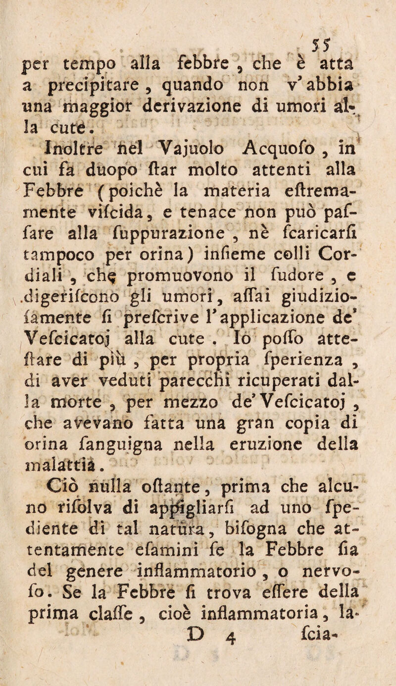 per tempo alla febbre , che è atta a precipitare , quando non v’ abbia una maggior derivazione di umori alr, la cute. Inoltre bel Vajuolo Acquofo , in cui fa duopo ftar molto attenti alla Febbre (poiché la materia eftrema- rnente vilcida, e tenace non può paf- fare alla fuppurazione , nè {caricarli tampoco per orina) infieme colli Cor¬ diali , ch^ promuovono il fudore , e .digerifcono gli umori , affai giudizio- la mente li prefcrive l’applicazione de’ Vefcicatoj alla cute. Io poffo affe¬ ttare di piti , per propria fperienza , di aver veduti parecchi ricuperati dal¬ la morte , per mezzo de’Vefcicatoj , che avevano fatta una gran copia di orina fanguigna nella eruzione della malattià. V Ciò nulla ottante, prima che alcu¬ no rifolva di appigliarli ad uno fpe- diente di tal natura, bifogna che at¬ tentamente e lamini fe la Febbre fia del genere infiammatorio , o nervo- fo. Se la Febbre fi trova effere della prima clalfc , cioè infiammatoria, la*