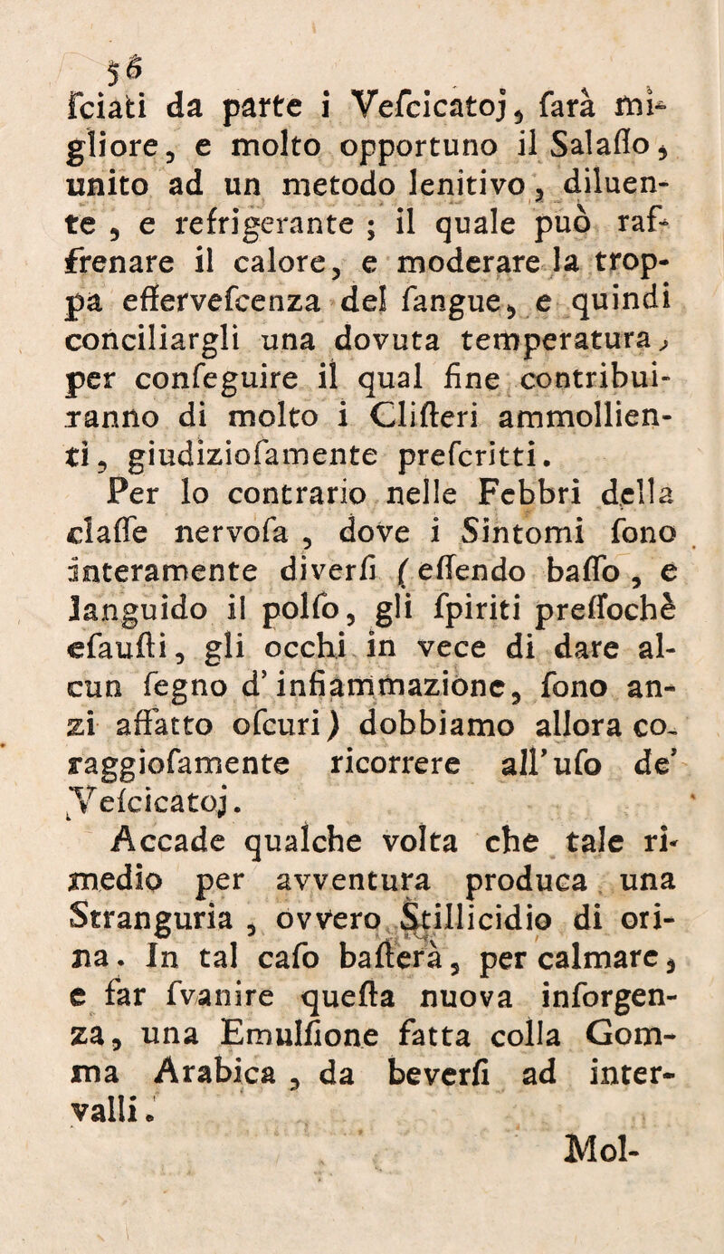 5$ . Fciati da parte i Vefcicatoj, farà mi¬ gliore, e molto opportuno ilSalaflo, unito ad un metodo lenitivo, diluen¬ te , e refrigerante ; il quale può raf¬ frenare il calore, e moderare la trop¬ pa effervefeenza del fangue, e quindi conciliargli una dovuta temperatura, per confeguire il qual fine contribui¬ ranno di molto i Clifleri ammollien¬ ti, giudiziofamente prefcritti. Per lo contrario nelle Febbri della claffe nervofa , dove i Sintomi fono interamente diverfi ( effendo baffo , e languido il polfo, gli fpiriti preffochè efaufti, gli occhi in vece di dare al¬ cun fegno d’infiammazione, fono an¬ zi affatto ofcuri ) dobbiamo allora co- raggiofamente ricorrere all’ufo de’ Vefcicatoj. Accade qualche volta che tale ri¬ medio per avventura produca una Stranguria , ovvero Stillicidio di ori¬ na. In tal cafo ballerà, per calmare, e far fvanire quella nuova inforgen- za, una Emulfione fatta colla Gom¬ ma Arabica , da beverfi ad inter¬ valli ; Mol-