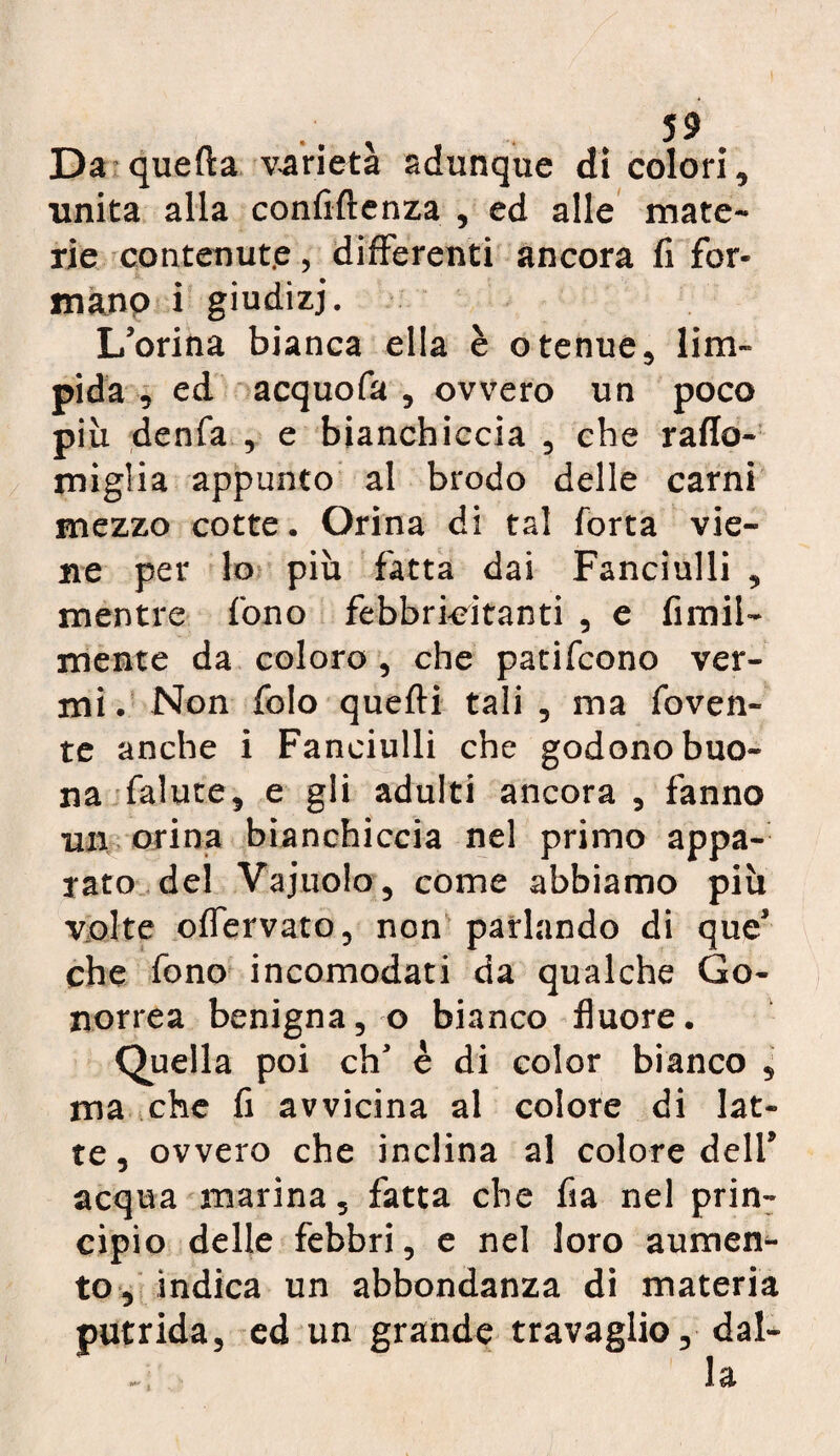 Da quefta varietà adunque di colori, unita alla confidenza , ed alle mate¬ rie contenut.e, differenti ancora fi for- manp i giudizi. L’orina bianca ella è otenue, lim¬ pida , ed acquofa , ovvero un poco piu denfa , e bianchiccia , che rafla- miglia appunto al brodo delle carni mezzo cotte. Orina di tal Torta vie¬ ne per lo più fatta dai Fanciulli , mentre fono febbri-citanti , e fimil- mente da coloro , che patifcono ver¬ mi . Non folo quelli tali , ma foven- te anche i Fanciulli che godono buo¬ na falute, e gli adulti ancora , fanno un orina bianchiccia nel primo appa¬ rato del Vajuolo, come abbiamo più volte offervato, non parlando di que* che fono incomodati da qualche Go¬ norrea benigna, o bianco fluore. Quella poi eh3 è di color bianco , ma che fi avvicina al colore di lat¬ te, ovvero che inclina al colore dell5 acqua marina, fatta che fia nel prin¬ cipio delle febbri, e nel loro aumen¬ to, indica un abbondanza di materia putrida, ed un grande travaglio, dal-