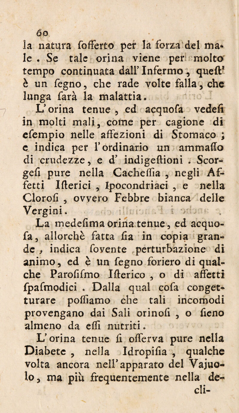 la natura fofFerto per la forza del ma* le . Se tale orina viene per molto tempo continuata dall’ Infermo, quell' è un fegno, che rade volte falla, che lunga farà la malattia. L’orina tenue , ed acquofa vedefi in molti mali, come per cagione di efempio nelle affezioni di Stomaco ; e indica per l’ordinario un ammalio di crudezze, e d’ indigeftioni . Scor- geli pure nella Cacheflìa , negli Af¬ fetti Itterici , Ipocondriaci , e nella Clorofi , ovvero Febbre bianca delle Vergini. if ■ v La medefima orina tenue , ed acquo¬ fa, allorché fatta lia in copia gran¬ de , indica fovente perturbazione di animo, ed è un fegno foriero di qual¬ che Parofifmo Itterico , o di affetti fpafmodici . Dalla qual cofa conget¬ turare poffiamo che tali incomodi provengano dai Sali orinofi , o fieno almeno da efft nutriti. L’orina tenue fi offerva pure nella Diabete , nella Idropifia , qualche volta ancora nell’apparato del Vajuo- lo, ma più frequentemente nella de-