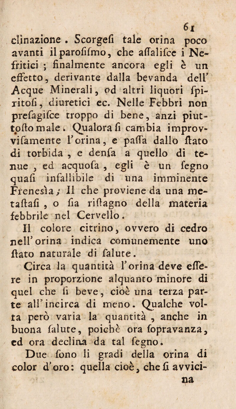 dinazione . Scorgefi tale orina poco avanti ilparolìfmo, che affalifce i Ne¬ fritici ; finalmente ancora egli è un effetto, derivante dalla bevanda dell’ Acque Minerali, od altri liquori fpi- ritofi, diuretici ec. Nelle Febbri non prefagifce troppo di bene, anzi piut- toftomale. Qualora fi cambia improv- vifamente l’orina, e paffa dallo fiato di torbida , e denfa a quello di te¬ nue , ed acquofa , egli è un fegno quali infallibile di una imminente Frenesìa/ 11 che previene da una me- taftafi , o fia riftagno della materia febbrile nel Cervello. Il colore citrino, ovvero di cedro nell’orina indica comunemente uno fiato naturale di falute. Circa la quantità l’orina deve effe- re in proporzione alquanto minore di quel che fi beve, cioè una terza par¬ te all’incirca di meno. Qualche vol¬ ta però varia la quantità , anche in buona falute, poiché ora fopravanza, ed ora declina da tal fegno. Due fono li gradi della orina di color d’oro: quella cioè, cheli avvici-
