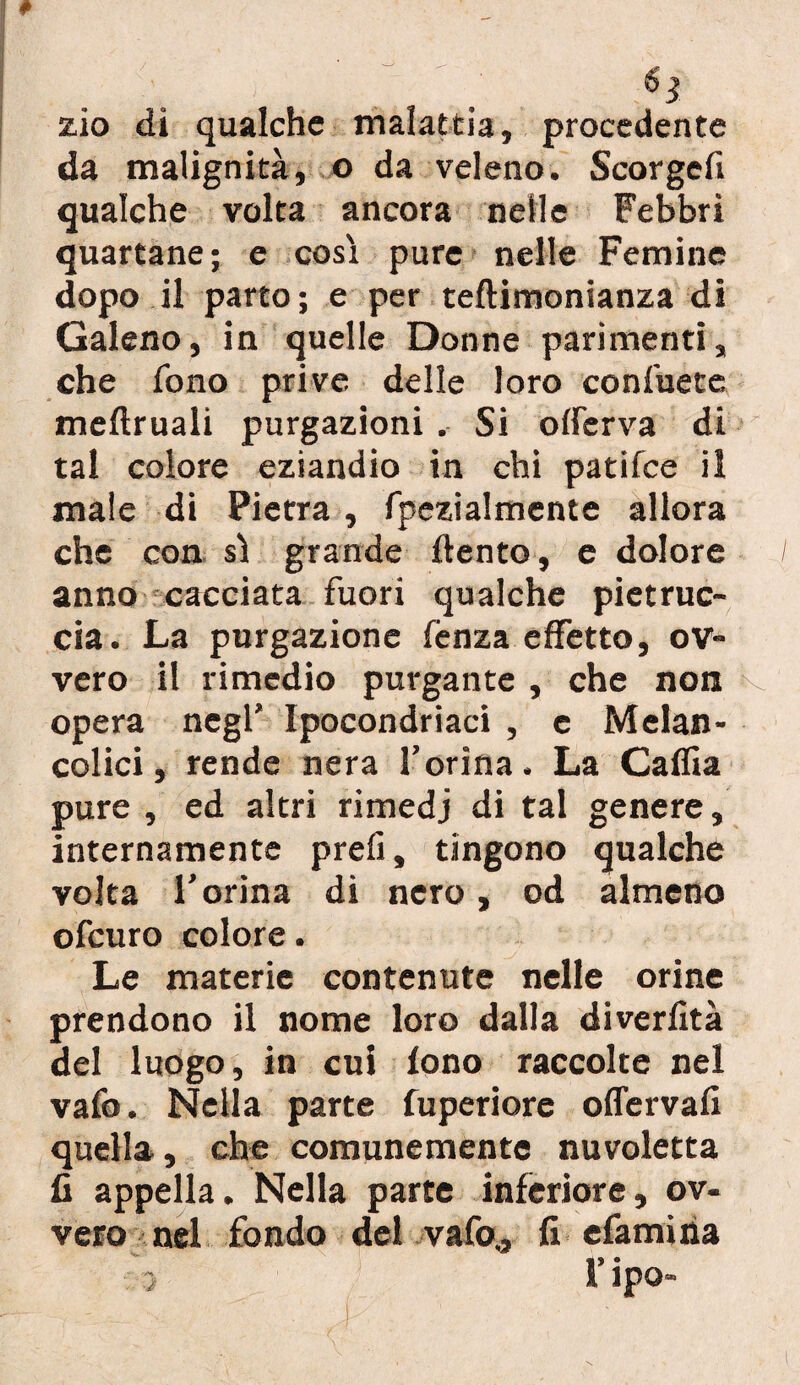 6 % zio di qualche malattia, procedente da malignità, o da veleno. Scorgefi qualche volta ancora nelle Febbri quartane ; e così pure nelle Femine dopo il parto; e per teftimonianza di Galeno, in quelle Donne parimenti, che fono prive delle loro confuete meftruali purgazioni . Si offerva di tal colore eziandio in chi pati fee il male di Pietra , fpezialmente allora che con sì grande ftento, e dolore anno cacciata fuori qualche pietruc- cia. La purgazione fenza effetto, ov¬ vero il rimedio purgante , che non K. opera negl’ Ipocondriaci , e Melan- colici, rende nera l’orina. La Caflia pure , ed altri rimedj di tal genere, internamente prefi, tingono qualche volta l’orina di nero, od almeno ofeuro colore. Le materie contenute nelle orine prendono il nome loro dalla diverfità del luogo, in cui fono raccolte nel vafo. Nella parte fuperiore offervafi quella, che comunemente nuvoletta fi appella. Nella parte inferiore, ov¬ vero nel fondo del vafo., fi efamiria
