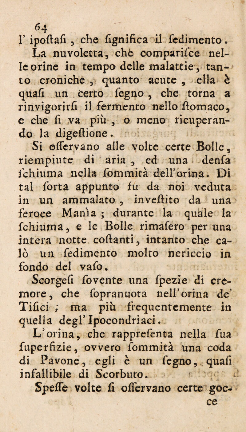 1’ ipoftafi, che lignifica il redimento. La nuvoletta, chè comparifce nel¬ le orine in tempo delle malattie , tan¬ to croniche , quanto acute , ella è quali un certo legno, che torna a rinvigorirli il fermento nello ftomaco, e che fi va più , o meno ricuperan¬ do la digellione. Si offervano alle volte certe Bolle, riempiute di aria , ed una denfa ichiuma nella fommità dell'orina. Di tal Torta appunto fu da noi veduta in un ammalato , invertito da una feroce Manìa ; durante la quale la fchiuma, e le Bolle rimafero per una intera notte collanti, intanto che ca¬ lò un fedimento molto nericcio in fondo del vafo. Scorgefi fovente una fpezie di cre¬ more, che fopranuota nell’orina de’ Tifici ; ma più frequentemente in quella degl’ipocondriaci. L’orina, che rapprefenta nella fua fuperfizie, ovvero fommità una coda di Pavone, egli è un fegno, quali infallibile di Scorbuto. Speffe volte fi offervano certe goc¬ ce