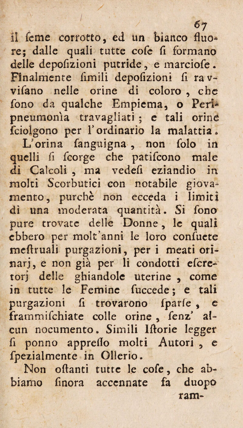 II feme corrotto, ed un bianco fluo- re; dalle quali tutte cofe fi formano delle depofizioni putride, e marciofe. Finalmente fimili depofizioni fi ra v~ vifano nelle orine di coloro , che fono da qualche Empiema, o Peri¬ pneumonia travagliati ; e tali orine fciolgono per l’ordinario la malattia * L’orina fanguigna , non folo in quelli fi fcorge che patifcono male di Calcoli , ma vedefi eziandio in molti Scorbutici con notabile giova¬ mento, purché non ecceda i limiti dì una moderata quantità. Si fono pure trovate delle Donne, le quali ebbero per molt’anni le loro confuete meftruali purgazioni, per i meati ori¬ nari, e non già per li condotti efere- torj delle ghiandole uterine , come in tutte le Femine fuccede ; e tali purgazioni fi trovarono fparfe , c frammifehiate colle orine , fenz’ al¬ cun nocumento. Simili lftorie legger fi ponno appretto molti Autori , e fpezialmente in Ollerio. Non ottanti tutte le cofe, che ab¬ biamo finora accennate fa duopo ram-