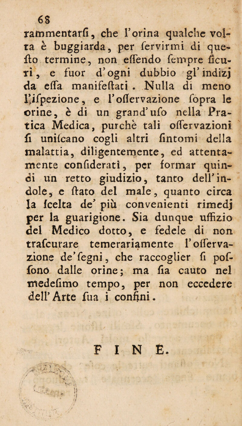 6$ rammentarli, che l’orina qualche vol¬ ta è buggiarda, per fervirmi di que¬ llo termine, non eflendo Tempre Acu¬ ii, e fuor d’ogni dubbio gl’indizj da erta manifeftati . Nulla di meno l’ilpezione, e l’oflervazione fopra le orine, è di un grand’ufo nella Pra¬ tica Medica, purché tali olfervazioni fi uniscano cogli altri fintomi della malattia, diligentemente, ed attenta¬ mente confideratl, per formar quin¬ di un retto giudizio, tanto dell'in¬ dole, e fiato del male, quanto circa la fcelta de’ più convenienti rimedj per la guarigione. Sia dunque uffizio del Medico dotto, e fedele di non trafcurare temerariamente l’oiferva- * zione de’fegni, che raccoglier fi pof- fono dalle orine; ma fia cauto nel medefimo tempo, per non eccedere dell’ Arte fu a i confini.