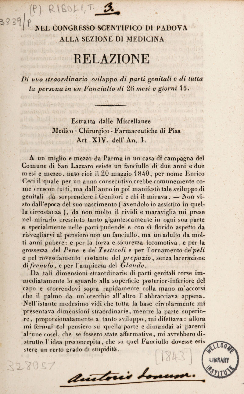 ALLA SEZIONE DI MEDICINA RELAZIONE Di uno straordinario sviluppo di parti genitali e di tutta la persona in un Fanciullo di 26 mesi e giorni 15. Estratta dalle Miscellanee Medico - Chirurgico - Farmaceutiche di Pisa Art. XIV. dell1 An. I. A un miglio e mezzo da Parma in un casa di campagna del Comune di San Lazzaro esiste un fanciullo di due anni e due mesi e mezzo, nato cioè il 20 maggio 1840, per nome Enrico Ceri il quale per un anno consecutivo crebbe comunemente co¬ me crescon tulti.ma dall’anno in poi manifestò tale sviluppo di genitali da sorprendere i Genitori e chi il mirava, — Non vi¬ sto dall’epoca del suo nascimento ( avendolo io assistito in quel¬ la circostanza ), da non molto il rividi e maraviglia mi prese nel mirarlo cresciuto tanto gigantescamente in ogni sua parte e specialmente nelle parti pudende e con sì florido aspetto da risvegliarvi al pensiero non un fanciullo, ma un adulto da mol¬ ti anni pubere; e per la forza e sicurezza locomotiva, e per la grossezza del Pene e de1 Testicoli e per l’ornamento de peli e pel rovesciamento costante del prepuzio, senza lacerazione ài frenulo , e per l’ampiezza del Glande. Da tali dimensioni straordinarie di parti genitali corse im¬ mediatamente lo sguardo alla superficie posterior-inferiore del capo e scorrendovi sopra rapidamente colla mano m’accorsi che il palmo da un’orecchio all’altro 1’abbracciava appena. Nell’istante medesimo vidi che tutta la base circolarmente mi presentava dimensioni straordinarie, mentre la parte superio¬ re, proporzionatamente a tanto sviluppo , mi difettava : allora mi fermai eoi pensiero su quella parte e dimandai ai parenti ah imè cose\, che se fossero state affermative, mi avrebbero di¬ strutto l’idea preconcepita, che su quel Fanciullo dovesse esi* stere un certo grado di stupidità. CVS f