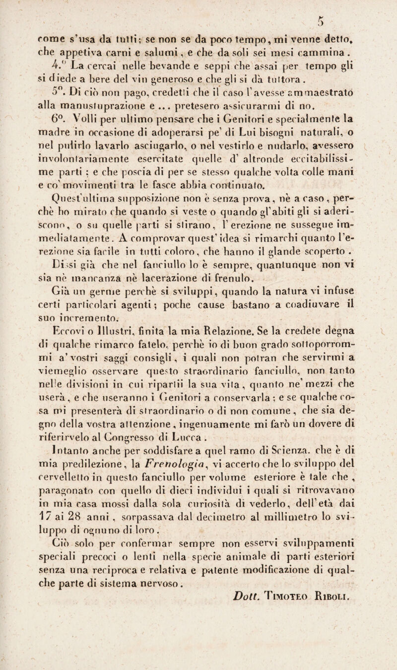 che appetiva carni e salumi, e che da soli sei mesi cammina. 4.° La cercai nelle bevande e seppi che assai per tempo gli si diede a bere del vin generoso e che gli si dà tuttora. 5°. Di ciò non pago, credetti che il caso l’avesse ammaestrato alla manusfuprazione e ... pretesero assicurarmi di no. 6°. Volli per ultimo pensare che i Genitori e specialmente la madre in occasione di adoperarsi pe’ di Lui bisogni naturali, o nel pulirlo lavarlo asciugarlo, o nel vestirlo e nudarlo, avessero involontariamente esercitate cjuelle d’ altronde eccitabilissi¬ me parti : e che poscia di per se stesso qualche volta colle mani e co’movimenti tra le fasce abbia continuato. Quest'ultirna supposizione non è senza prova, nè a caso, per¬ chè ho mirato che quando si veste o quando gl’abiti gli si aderi¬ scono, o su quelle parti si stirano, l’erezione ne sussegue im¬ mediatamente. A comprovar quest’ idea si rimarchi quanto l’e¬ rezione sia facile in tutti coloro, che hanno il glande scoperto . Dissi già che nel fanciullo lo è sempre, quantunque non vi sia nè mancanza nè lacerazione di frenulo. Già un germe perchè si sviluppi, quando la naturavi infuse certi particolari agenti ; poche cause bastano a coadiuvare il suo incremento. Eccovi o Illustri, finita la mia Relazione. Se la credete degna di qualche rimarco fatelo, perchè io di buon grado solloporrom- rni a’vostri saggi consigli, i quali non potran che servirmi a viemeglio osservare questo straordinario fanciullo, non tanto nelle divisioni in cui ripartii la sua vita, quanto ne mezzi che userà, e che useranno i Genitori a conservarla ; e se qualche co¬ sa mi presenterà di straordinario o di non comune, che sia de¬ gno della vostra attenzione , ingenuamente mi farò un dovere di rifecirvelo al Gongresso di Lucca . Intanto anche per soddisfare a quel ramo di Scienza, che è di mia predilezione, la Frenologia, vi accerto che lo sviluppo del cervelletto in questo fanciullo per volume esteriore è tale che , paragonato con quello di dieci individui i quali si ritrovavano in mia casa mossi dalla sola curiosità di vederlo, dell’età dai 1 7 ai 28 anni , sorpassava dal decimetro al millimetro lo svi¬ luppo di ognuno di loro . Giò solo per confermar sempre non esservi sviluppamenti speciali precoci o lenti nella specie animale di parti esteriori senza una reciproca e relativa e patente modificazione di qual¬ che parte di sistema nervoso.