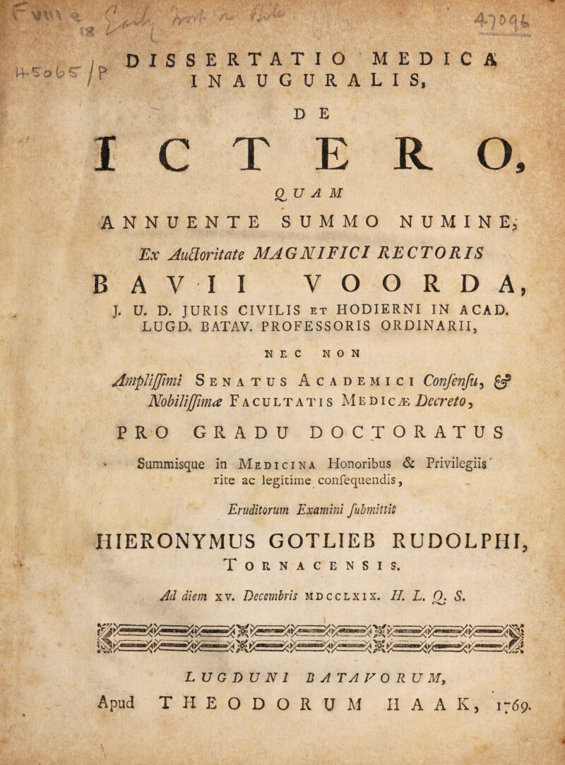 v.Y &Y 4 fi / ) &r\AA< ; V',* ^ kj$ 4-10 q i DISSERTATIO*MEDICA /p INAUGURALIS,  DE ICTERO, QUAM ANNUENTE SUMMO NUMINE; f Ex Audoritate MAGNIFICI RECTORIS BAVII VOORDA, J. U. D. JURIS CIVILIS ET HODIERNI IN ACAD. LUGD. BATAV. PROFESSORIS ORDINARII, NEC NON AmpliJJimi Senatus Academici Confen/it, & Nobilijjima Facultatis Medica; Decreto, PRO GRADU DOCTORATUS Summisque in Medicina Honoribus & Privilegiis rite ac legitime confequendis, Eruditorum Examini fubmittit HIERONYMUS GOTLIEB RUDOLPHI, Tounacensis. Ad diem xv. Decembris mdcclxix. H. L. 0. S. LUGDUNI BATAVORUM, Apud THEODORUM II A A K, 1769.