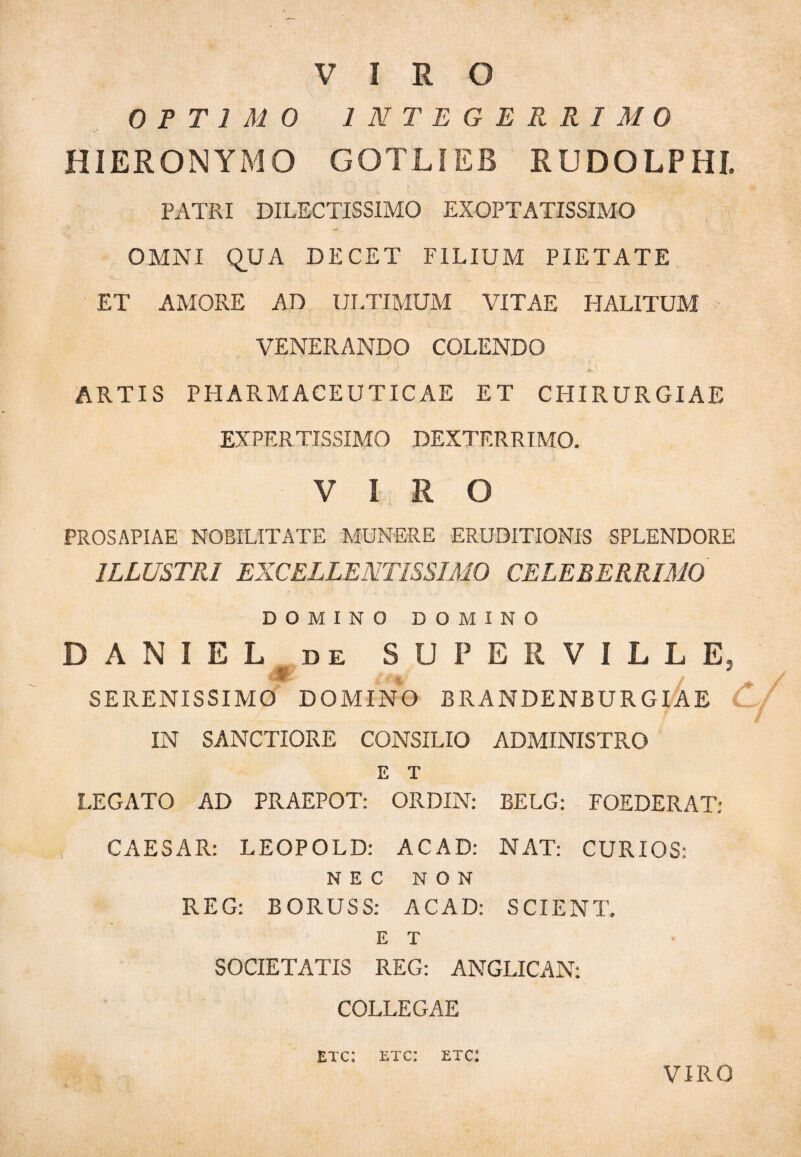 VIRO OPTIMO INTEGERRIMO HIERONYMO GOTLIEB RUDOLPHI. PATRI DILECTISSIMO EXOPTATISSIMO OMNI QUA DECET FILIUM PIETATE ET AMORE AD ULTIMUM VITAE HALITUM VENERANDO COLENDO ARTIS PHARMACEUTICAE ET CHIRURGIAE EXPERTISSIMO DEXTERRIMO. VIRO PROSAPIAE NOBILITATE MUNERE ERUDITIONIS SPLENDORE ILLUSTRI EXCELLENTISSIMO CELEBERRIMO DOMINO DOMINO D A N I E L de SUPERVILLE. M / SERENISSIMO DOMINO BRANDENBURGIAE IN SANCTIORE CONSILIO ADMINISTRO E T LEGATO AD PRAEPOT: ORDIN: BELG: FOEDERAT: CAESAR: LEOPOLD: AC AD: NAT: CURIOS: NEC NON REG: BORUSS: ACAD: SCIENT. E T SOCIETATIS REG: ANGLICAN: COLLEGAE etc: etc: etc: VIRO