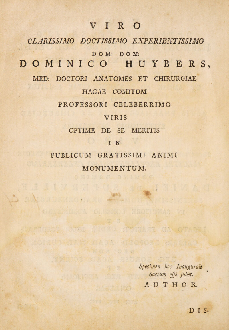 CLARISSIMO DOCTISSIMO EXPER1ENTISSIM0 D O M: DOM: DOMINICO HUYBERS, MED: DOCTORI ANATOMES ET CHIRURGIAE HAGAE COMITUM PROFESSORI CELEBERRIMO VIRIS OPTIME DE SE MERIUS i N PUBLICUM GRATISSIMI ANIMI MONUMENTUM. Specimen hoc Inaugurate Sacrum ejje jubet. A U T H O R. DIS-