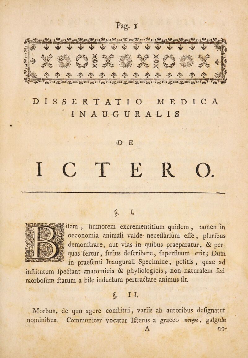 I N A U. G U R A L I S D E ICTERO. S- !• ilem , humorem excrementitium quidem , tamen in oeconomia animali valde neceflarium effe, pluribus demonltrare, aut vias in quibus praeparatur, & per quas fertur, fufius defcribere, fuperfluum erit; Dufn in praefenti Inaugurali Specimine, pofitis, quae ad inflitutum fpe&ant anatomicis & phyfiologicis, non naturalem fed morbofuni ftatum a bile indu61um pertra£lare animus fit. 5- 1L Morbus, de quo agere confUtui, variis ab autoribus defignatur nominibus. Communiter vocatur Kterus a graeco mnflcg, galgula A no-