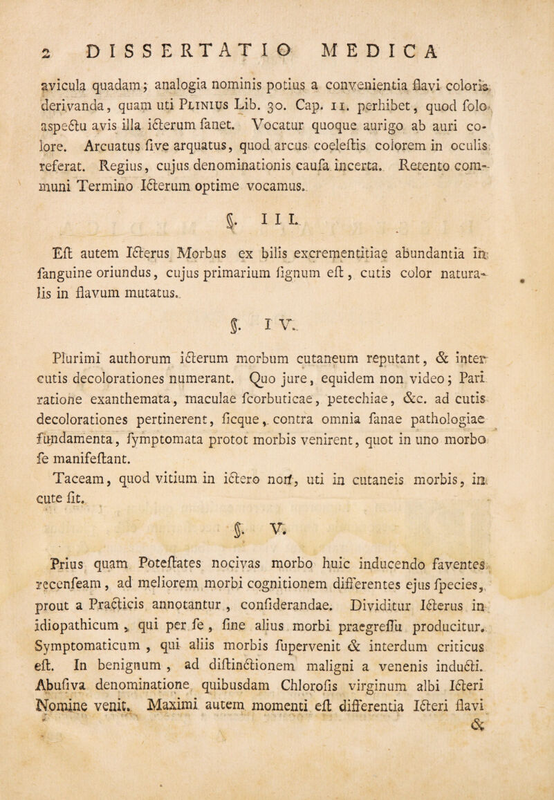 avicula quadam; analogia nominis potitis a convenientia flavi coloris derivanda, quam uti Plinius Lib. 30. Cap. 11. perhibet, quod folo* aspeblu avis illa iclerum fanet. Vocatur quoque aurigo ab auri co¬ lore. Arcuatus fi ve arquatus, quod arcus coeleftis colorem in oculis referat. Regius, cujus denominationis caufa incerta. Retento com¬ muni Termino Kierum optime vocamus. §. I I L Efl autem Xblerus Morbus ex bilis excrementitiae abundantia m, fanguine oriundus, cujus primarium fignum efl, cutis color natura¬ lis in flavum mutatus. f. I V. Plurimi authorum ifterum morbum cutaneum reputant, & inter cutis decolorationes numerant. Quo jure, equidem non video; Pari ratione exanthemata, maculae fcorbuticae, petechiae, &c. ad cutis decolorationes pertinerent, ficquecontra omnia fanae pathologiae fundamenta, fymptomata protot morbis venirent, quot in uno morbo fe manifeflant. Taceam, quod vitium in iciero norf, uti in cutaneis morbis, in cute fit. 5. V. Prius quam Poteflates nocivas morbo huic inducendo faventes recenfeam, ad meliorem morbi cognitionem differentes ejus fpecies, prout a Fracticis annotantur , confiderandae. Dividitur Iblerus in idiopathicum * qui per fe , fine alius morbi praegreflii producitur* Symptomaticum , qui aliis morbis fupervenit & interdum criticus efl. In benignum , ad diftin&ionem maligni a venenis indubii. Abufiva denominatione quibusdam Chlorofis virginum albi Ibleri Nomine venit* Maximi autem momenti efl differentia Ibleri flavi