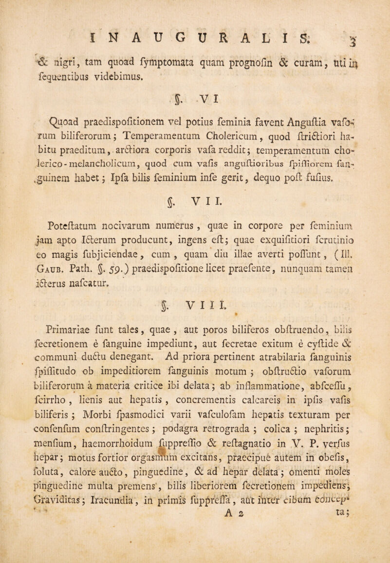 5 & nigri, tam quoad fymptomata quam prognofin & curam, uti ii| fcquentibus videbimus. 5. vi Quoad praedispofitionem vel potius feminia favent Anguftia vafo*? rum biliferorum; Temperamentum Cholericum, quod ftridiiori ha¬ bitu praeditum, ardtiora corporis vafa reddit; temperamentum eho- lerico-melancholicum, quod cum vafls anguflioribus fpifTiorem fan- guinem habet; Ipfa bilis feminium infe gerit, dequo polt fuflus. VII. Poteftatum nocivarum numerus , quae in corpore per feminium jam apto Idterum producunt, ingens elt; quae exquifitiori ferutinio eo magis fubjiciendae y cum, quam diu illae averti poliunt, (111. Gaub. Path. 5. 59.) praedispolitione licet praefente, nunquam tamen icterus nafcatur, i vii t Primariae funt tales, quae , aut poros biliferos obftruendo, bilis fecretionem e fanguine impediimt, aut fecretae exitum e cyltide & communi dndtu denegant. Ad priora pertinent atrabilaria fanguinis fpiffitudo ob impeditiorem fanguinis motum ; obltrudiio vaforum biliferorum a materia critice ibi delata ; ab inflammatione, abfceflii, fcirrho , lienis aut hepatis , concrementis calcareis in ipfis vafls biliferis ; Morbi fpasmodici varii vafculofam hepatis texturam per confenfum conflringentes; podagra retrograda ; colica ; nephritis; menfium, haemorrhoidum ftippreffio & reflagnatio in V. P. verfus hepar; motus fortior orgasmmh excitans, praecipue autem in obelis, fotuta, calore audio, pinguedine, & ad hepar delata; omenti moles pinguedine multa premens, bilis liberiorem fecretionem impediens; Graviditas; Iracundia, in primis fupprelTa, aut inter cibum concep* A 2 ta;