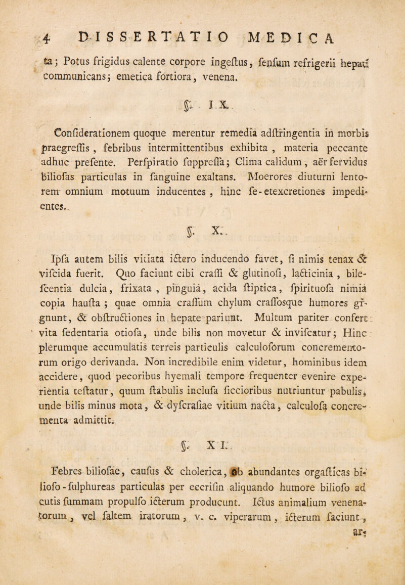 ta; Potus frigidus calente corpore ingeflus, fenfiun refrigerii hepau communicans, emetica fortiora, venena. %, I.I, Confiderationem quoque merentur remedia adftringentia in morbis praegreffis , febribus intermittentibus exhibita , materia peccante adhuc prefente. Perfpiratio fupprelFa; Glima calidum , aer fervidus biliofas particulas in fanguine exaltans. Moerores diuturni lento¬ rem-omnium motuum inducentes 3 hinc fe-etexcretiones impedi¬ entes,, 5: x:. Ipfa autem bilis vitiata i6tero inducendo favet, fi nimis tenax & vifcida fuerit. Quo faciunt cibi craffi & glutinofi, la£ticinia , bile- fcentia dulcia, frixata , pinguia, acida ftiptica, fpirituofa nimia copia haufta ; quae omnia craffum chylum craifosque humores gi¬ gnunt, & obftrudiiones in hepate pariunt. Multum pariter confert ' vita fedentaria otiofa, unde bilis non movetur & invifcatur; Hinc plerumque accumulatis terreis particulis calcuioforum concremento¬ rum origo derivanda. Non incredibile enim videtur, hominibus idem accidere, quod pecoribus hyemali tempore frequenter evenire expe¬ rientia teftatur, quum ftabulis inclufa ficcioribus nutriuntur pabulis $ unde bilis minus mota, & dyfcraliae vitium na£ta, calculofa concre¬ menta admittit. 5' xi;, Febres biliofae, caufus & cholerica, ©b abundantes orgaflicas bi* liofo-fulphureas particulas per eccrifm aliquando humore biliofo ad cutis fiimmam propulfo iAerum producunt. Ictus animalium venena¬ torum 3 vel faltem iratorum, v. c. viperarum, ifterum faciunt, r ar*