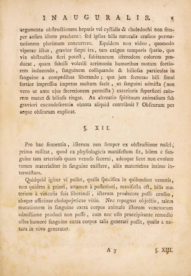 argumento obftruftionem hepatis vel cyftidis & choledochi non fem- per anfam iftero praeberefed ipfius bilis naturalis crafeos permu¬ tationem plurimum concurrere. Equidem non video , quomodo viperae iftus , gravior faepe ira, tam exiguo temporis fpatio, quo vix obftruftio fieri potefl , fubitaneum i&erodem colorem pro¬ ducat , quam fubtili volatili acrimonia humoribus motum fortio¬ rem inducendo, fanguinem colliquando & biliofas particulas in fanguine a compedibus liberando ; quo jam fecretae bili fimul fortior imprefllis impetus multum facit , ut fanguini admifta (non vero ut ante ejus fecretionem permifla) exterioris fuperficei colo¬ rem mutet & biliofo tingat. An alteratio fpirituum animalium fub graviori excandefcentia obnata aliquid contribuit ? Obfcurum per¬ aeque obfcurum explicat. % §. x i r: Pro hac fententia , rfierum non femper ex obfiruftione nafcf e primo militat, quod ex phyfiologicis manifeftum fit, bilem e fan* guine tam arteriofo quam venofo fecerni, adeoque licet non evolute tamen materialiter in fanguine exiftere, aliis materiebus intime in- termiftam. Quidquid igitur vi pollet, qualis fpecifica in quibusdam venenis, non quidem a priori, attamen a pofleriori, manifefia eft, bilis ma¬ teriem a vinculis fuis liberandi , iclerum producere pofie cenfeo , absque officinae cholopojeticae vitio. Nec repugnat objectio, talem mutationem in fanguine extra corpus animale illorum venenorum admifiione produci non pofie , cum nec ullo praecipitante remedio ullus humore fanguine extra corpus talis generari poflit, qualis k na¬ tura in vivo generatur, $ xin; 3'