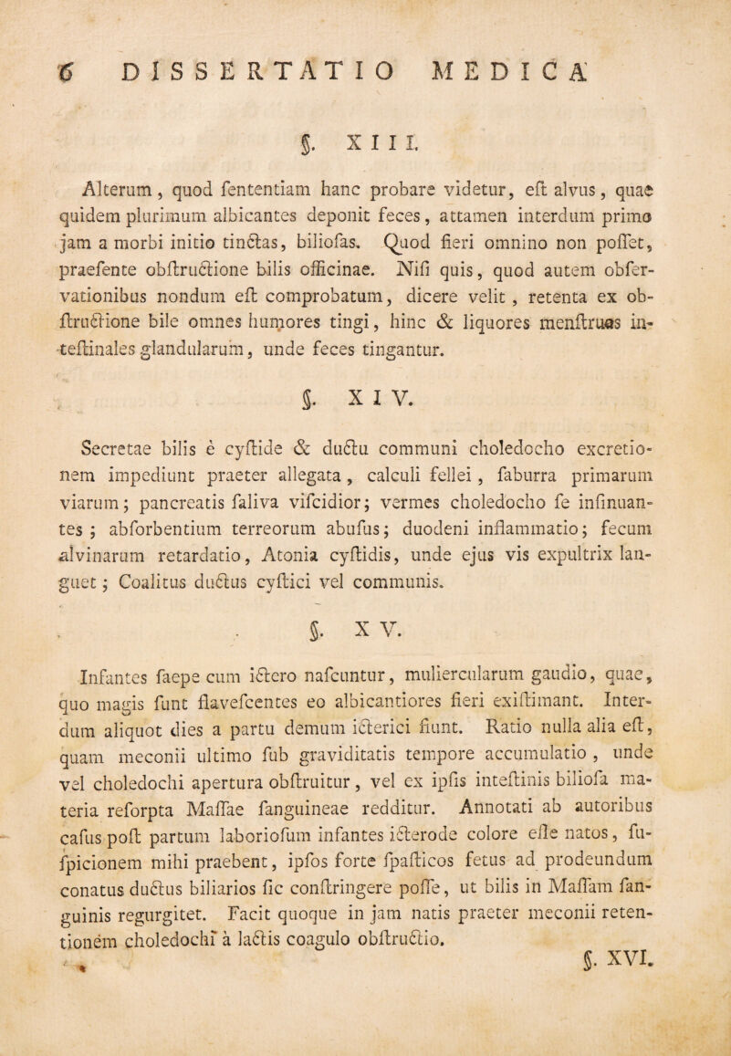 g. x 111. Alterum, quod fententiam hanc probare videtur, eft alvus, quae quidem plurimum albicantes deponit feces, attamen interdum primo jam a morbi initio tinbias, biliofas. Quod fieri omnino non pollet, praefente obflrubiione bilis officinae. Nifi quis, quod autem obfer- vationibus nondum efl: comprobatum, dicere velit , retenta ex ob- flrablione bile omnes humores tingi, hinc & liquores menftruas in- •tellinales glandularum, unde feces tingantur. S. xiv. Secretae bilis e cyfldde & dubtu communi choledocho excretio- nem impediunt praeter allegata , calculi fellei, faburra primarum viarum; pancreatis faliva vifcidior; vermes choledocho fe infinuan- tes ; abforbentium terreorum abufus; duodeni inflammatio; fecum alvinarum retardatio, Atonia cyflidis, unde ejus vis expultrix lan¬ guet ; Coalitus dubius cyftici vel communis. 5- x v. Infantes faepe cum ibiero nafcuntur, muliercularum gaudio, quae, quo magis funt fiavefcentes eo albicantiores fieri exiftimant. Inter¬ dum aliquot dies a partu demum ibierici fiunt. Ratio nulla alia efl, quam meconii ultimo fub graviditatis tempore accumulatio , unde vel choledochi apertura obftruitur, vel ex ipfis inteftinis biliofa ma¬ teria reforpta Maflae fanguineae redditur. Annotati ab autoribus cafus pofl partum laboriofum infantes iblerode colore eile natos, fu- fpicionem mihi praebent, ipfos forte fpafticos fetus ad prodeundum conatus dubius biliarios fic conflringere pofle, ut bilis in Maflam fan- guinis regurgitet. Facit quoque in jam natis praeter meconii reten¬ tionem choledochi a labiis coagulo obflrubiio. ■■ * ^ §. XVI.