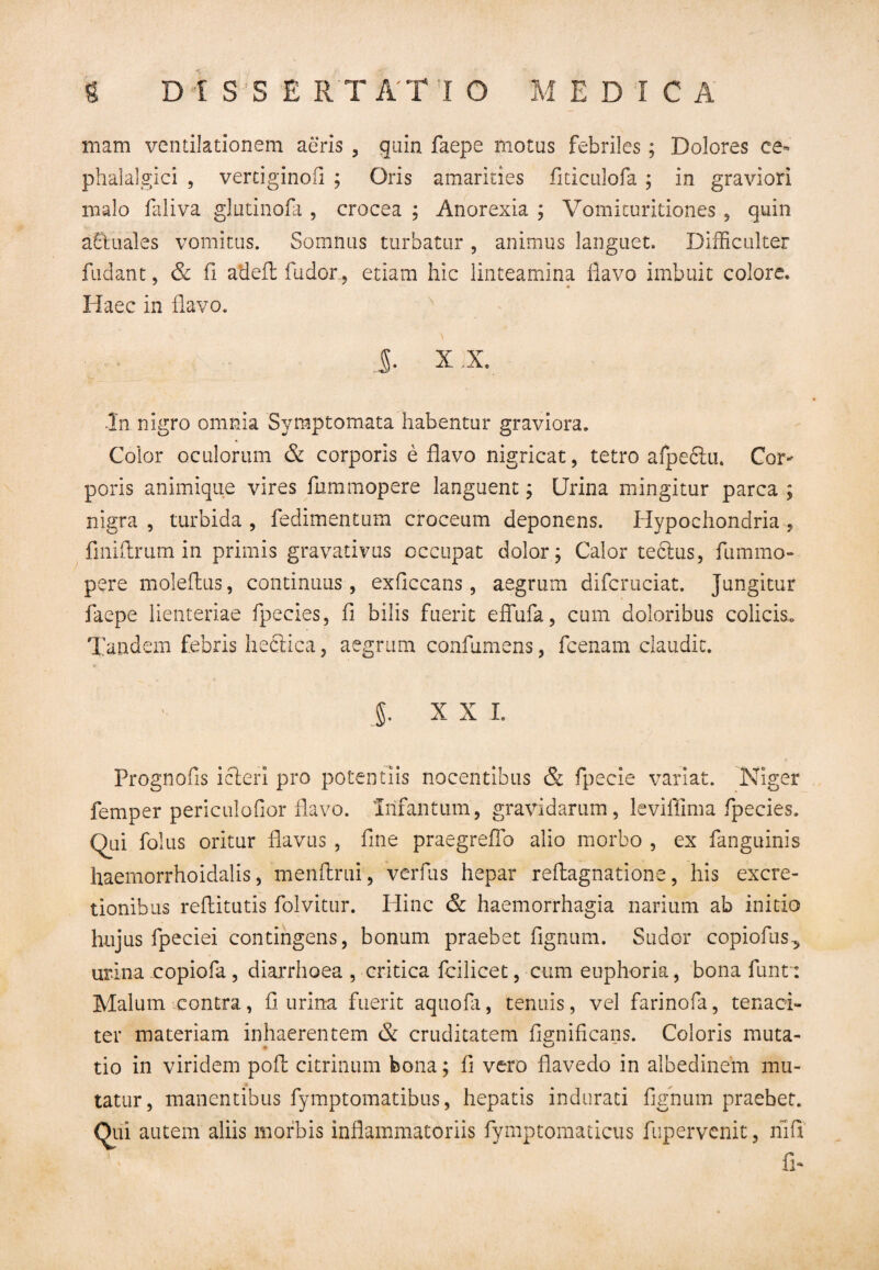 mam ventilationem aeris , quin faepe motus febriles; Dolores ce¬ phalalgici , vertiginofi ; Oris amarities fiticulofa ; in graviori malo faliva glutinofa , crocea ; Anorexia ; Vomituritiones, quin a&uales vomitus. Somnus turbatur , animus languet. Difficulter fudant, & fi adeil fudor, etiam hic linteamina flavo imbuit colore. Haec in flavo. J. X X. In nigro omnia Symptomata habentur graviora. Color oculorum & corporis e flavo nigricat, tetro afpe£iu. Cor¬ poris animique vires fummopere languent; Urina mingitur parca ; nigra , turbida , fedimentum croceum deponens. Hypochondria , finiftrum in primis gravativus occupat dolor; Calor tectus, fummo¬ pere moleftus, continuus, exflccans, aegrum difcruciat. Jungitur faepe lienteriae fpecies, fi bilis fuerit effufa, cum doloribus colicis.. Tandem febris hectica, aegrum confumens, fcenam claudit. ]. XXL Prognofis icteri pro potentiis nocentibus & Specie variat. Niger femper periculofior flavo. Infantum, gravidarum, leviflima fpecies. Qai folus oritur flavus , fine praegrefio alio morbo , ex Sanguinis haemorrhoidalis, menftrni, verfus hepar reftagnatione, his excre- tionibus reflitutis Solvitur. Hinc & haemorrhagia narium ab initio hujus Speciei contingens, bonum praebet Signum. Sudor copiofus-, urina copiofa , diarrhoea , critica Scilicet, cum euphoria, bona Sunt: Malum contra, fi urina fuerit aquofa, tenuis, vel farinoSa, tenaci¬ ter materiam inhaerentem & cruditatem fignificans. Coloris muta- tio in viridem poft citrinum bona; fl vero flavedo in albedinem mu¬ tatur, manentibus fymptomatibus, hepatis indurati Signum praebet. Qui autem aliis morbis inflammatoriis Symptomaticus Supervenit, riifi . e, T fi-