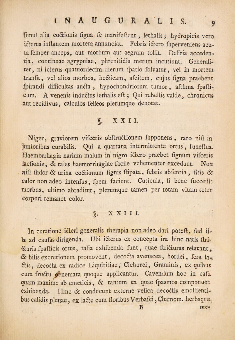 / 9 !fimul alia co&ionis figna fe manifeflent , lethalis; hydropicis vero idlerus inflantem mortem annunciat. Febris iftero fuperveniens acu¬ ta femper anceps, aut morbum aut aegrum tollit. Deliria acceden¬ tia, continuae agrypniae, phrenitidis metum incutiunt. Generali¬ ter, ni idterus quatuordecim dierum fpatio folvatur, vel in mortem tranfit, vel alios morbos, hefticam, afcitem, cujus figna praebent fpirandi difficultas au6ta , hypochondriorum tumor, aflhma fpaflF cum. A venenis indudtus lethalis efl ; Qui rebellis valde, chronicus aut recidivus, calculos felleos plerumque denotat. §■ XXI L Niger, graviorem vifceris obflruftionem fupponens, raro niil iti junioribus curabilis. Qui a quartana intermittente ortus, funeflus* Haemorrhagia narium malum in nigro idtero praebet fignum vifceris laefionis, & tales haemorrhagiae facile vehementer excedunt. Non nifi fudor & urina coftionum fignis flipata, febris abfentia, fitis & calor non adeo intenfus, fpem faciunt. Cuticula, fi bene fucceffit morbus, ultimo abraditur, plerumque tamen per totam vitam teter corpori remanet color. XXIII In curatione idteri generalis therapia non adeo dari potefl. fed il¬ la ad caufas dirigenda. Ubi ifterus ex concepta ira hinc natis flri- fturis fpafticis ortus, talia exhibenda funt, quae flrifiluras relaxant* & bilis excretionem promovent, decofla avenacea, hordei, fera la% £lis, decofta ex radice Liquiritiae, Cichorei, Graminis, ex quibus cum fruftu ^bnemata quoque applicantur. Cavendum hoc in cafu quam maxime ab emeticis, & tantum ea quae fpasmos componunt exhibenda. Hinc & conducunt externe vefica decodlis emollienti¬ bus calidis plenae, ex lafte cum floribus Verbafci ? Chamom. herbaque B me®