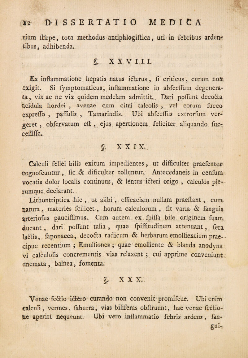 tium ftirpe, tota methodus antiphlogiftica, uti* in febribus arden* tibus, adhibenda. > t' X X V ILL. Ex inflammatione hepatis natus ifterus, fi criticus, curam noit exigit. Si fymptomaticus, inflammatione in abfceflum degenera¬ ta, vix ac ne vix quidem medelam admittit. . Dari poliunt decofta acidula hordei , avenae cum citri taleolis , vel eorum fucco expreflo , pafllilis , Tamarindis.. Ubi abfceflus extrorfum ver¬ geret , obfervatum eft , ejus apertionem. feliciter aliquando fac- ceffiffe. % XXI X.. Calculi fellei bilis exitum impedientes, ut difficulter praefenter eognofcuntur, fic & dificulter tolluntur. Antecedaneis in cenfum vocatis dolor localis continuus, & lentus fifteri origo , calculos ple-• rumque declarant., Lithontriptica hic , u-t alibi, efficaciam nullam praeftant , cum. Iiatura, materies fcilicet , horum calculorum , fit varia & fanguis. arteriofus pauciffimus. Cum autem ex fpifla bile originem fuanx ducant , dari pofliint talia , quae fpiffitudinem attenuant,. fera Ha&is, faponacea,. decofta radicum & herbarum emollientium prae-- cipue recentium ; Emulfiones ; quae emolliente & blanda anodyna vi calculofis concrementis vias relaxent ; cui apprime conveniunt c memata, balnea, fomenta. §. X X XV. Venae feftio iftero curando non convenit promifcue. Ubi enim calculi , vermes, faburra, vias biliferas obflriuint, hae venae fedfcio- ne aperiri nequeunt. Ubi vero inflammatio febris ardens , fan- gUH