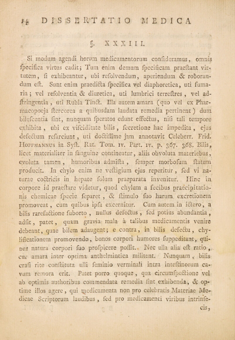 g. XXXIII. SI modum agendi horum medicamentorum conhderamus, omnis fpecifica virtus cadit; Tum enim demum fpecificam praeRant vir¬ tutem ? fi exhibeantur, ubi refolvendum, aperiendum & roboran¬ dum eft. Sunt enim praedicta fpecifica vel diaphoretica, uti fuma¬ ria ; vel refolventia & diuretica, uti lumbrici terreRres , vel ad- firingentia , uti Rubia Tincl. Illa autem amara (quo vel ex Phar- xnacopoeja Rercorea a quibusdam laudata remedia pertinent ) dura bilefcentia fine, nunquam fperatos edunt effefilus, nifi tali tempore exhibita , ubi ex vifeiditate bilis , fecretione hac impedita , ejus defectum refarciunf , uti docliffirne jam annotavit Celeberr. Frid. Hoffmannus in SyR. Rat, Tam. iv. Part. iv. p. 367. 3.68. Bilis, licet materialiter in fanguine contineatur, aliis obvoluta materiebus, evoluta tamen , humoribus admifta , femper morbofum Ratum producit. In chylo enim ne vefligium ejus reperitur , fed vi na¬ turae coctricis in hepate folum praeparata invenitur. Hinc in corpore id praeRare videtur, quod chylum a fecibus praecipitatio¬ nis chemicae fpecie feparet , & Rimulo fuo harum excretionem promoveat, cum quibus ipfa excernitur. Cum autem in ictero, a bilis rarefa6tione fuborto , nullus defe&us , fed potius abundantia , adfit, patet, quam gravia mala a talibus medicamentis venire debeant, quae bilem adaugent; e contra, in bilis defectu, chy- lificationem promovendo, bonos corpori humores fuppeditant, qui- DK-s natura corpori fuo profpicere poffit. Nec ulla alia eR ratio , cur amara inter optima anthelmintica militent. Nunquam , bilis crafi rite conRituta ulli feminio verminali intra inteftinorum ca¬ vum remora erit. Patet porro quoque , qua circumfpeftione vel ab optimis authoribus commendata remedia fint exhibenda, & op¬ time illos agere, qui x^edicamenta non pro celebratis Materiae Me¬ dicae Scriptorum laudibus, fed pro medicamenti viribus intrinfe- cis ?
