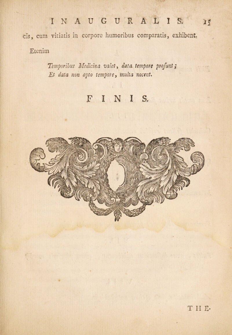 INAUGURARIS. aj ds, cum vitiatis in corpore humoribus comparatis, exhibent? Etenim Temporibus Medicina valet, data tempore profunt p Et data non apto tempore, multa nocent* FINIS,