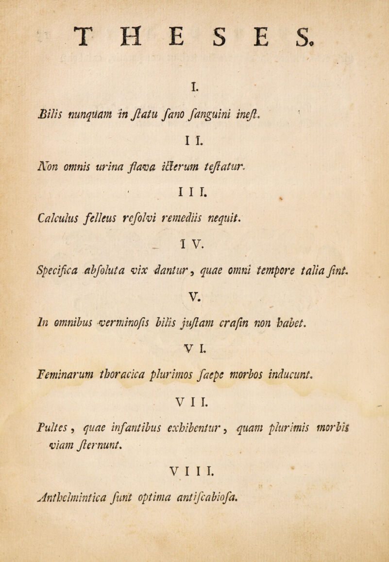THESES. I. K Bilis nunquam in Jlatu fano /anguini ineft. 1 I I. Non omnis urina flava itlerum teflatur. 11 r. Calculus felleus rcfolvi remediis nequit. _ I V. Specifica abfoluta vix dantur, quae omni tempore talia fint. V. In omnibus verminofis bilis juflam crafin non habet. V L Feminarum thoracica plurimos faepe morbos inducunt. V I I. jPultes , quae infantibus exhibentur, quam plurimis morbis viam ft emunt. VIII. Anthelmintica furit optima antifeabiofa.