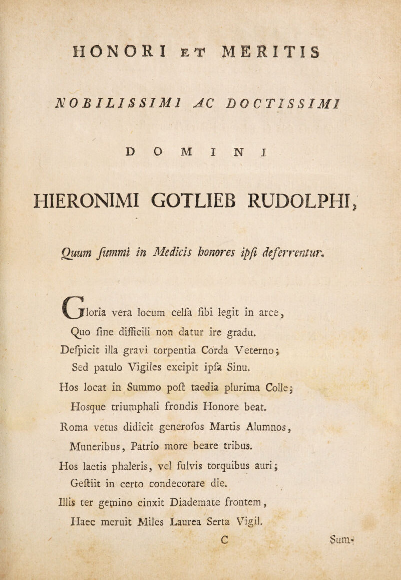 \ NOBILISSIMI AC DOCTISSIMI / DOMINI HIERONIMI GOTLIEB RUDOLPH I Quum fummi in Medicis honores ipfi deferrentur. \JTloria vera locum celfa fibi legit in arce y Quo fine difficili non datur ire gradu. Defpicit illa gravi torpentia Corda Veterno; Sed patulo Vigiles excipit ipfa Sinu, Hos locat in Summo pofi: taedia plurima Colle; Hosque triumphali frondis Honore beat. Roma vetus didicit generofos Martis Alumnos, Muneribus, Patrio more beare tribus. Hos laetis phaleris, vel fulvis torquibus auri; Geftiit in certo condecorare die. Illis ter gemino cinxit Diademate frontem, Haec meruit Miles Laurea Serta Vigil. C Sum*