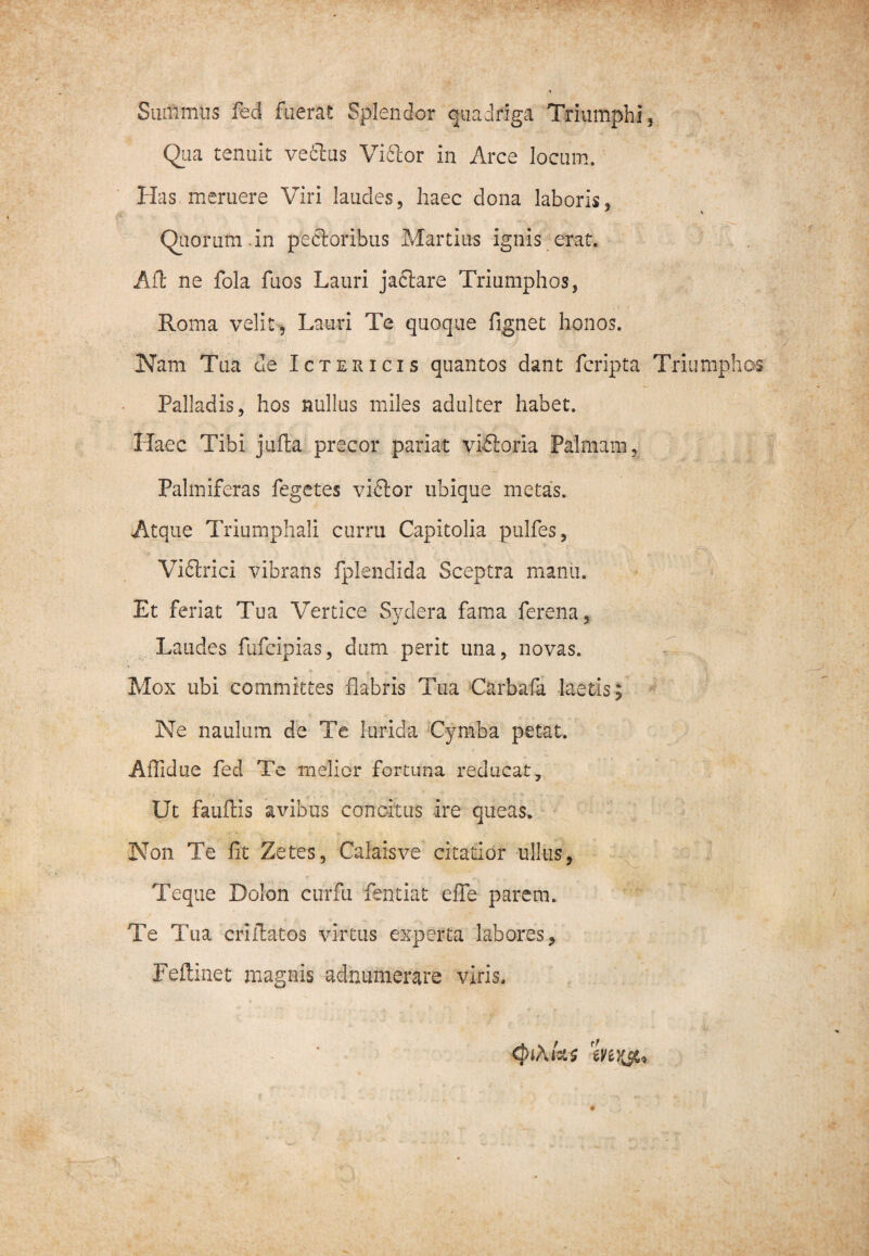 Suffimus fed fuerat Splendor quadriga Triumphi , Qua tenuit vedlus Viftor in Arce locum. Has meruere Viri laudes, haec dona laboris, Quorum.in peftoribus Martius ignis erat. Aft ne fola fuos Lauri jaftare Triumphos, Roma velit, Lauri Te quoque fignet honos. Nam Tua de Ictericis quantos dant fcripta Triumphos Palladis, hos nullus miles adulter habet. Haec Tibi jufta precor pariat viftoria Palmam, Palmiferas fegetes vidlor ubique metas. Atque Triumphali curru Capitolia pulfes, Vidhrici vibrans fplendida Sceptra manu. Et feriat Tua Vertice Sydera fama ferena, Laudes fufcipias, dum perit una, novas. Mox ubi committes flabris Tua Carbafa laetis; Ne naulum de Te lurida Cymba petat. Affidue fed Tc melior fortuna reducat. Ut fauflis avibus concitus ire queas. Non Te fit Zetes, Calaisve citatior ullus, Teque Dolon curfii fentiat effe parem. Te Tua criffatos virtus experta labores, Feftinet magnis adnumerare viris. (piAtaz