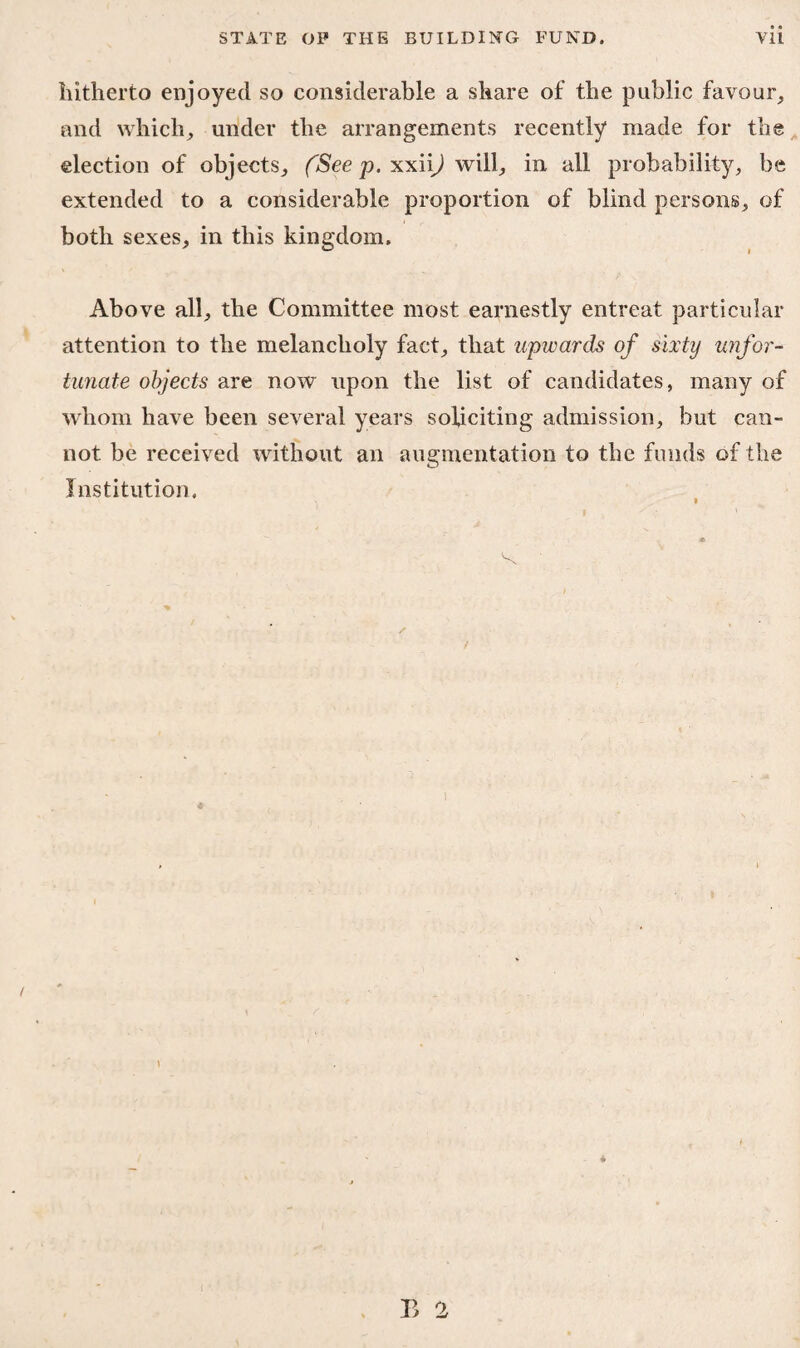 hitherto enjoyed so considerable a share of the public favour, and which, under the arrangements recently made for the election of objects, (See p. xxii^) will, in all probability, be extended to a considerable proportion of blind persons, of both sexes, in this kingdom. Above all, the Committee most earnestly entreat particular attention to the melancholy fact, that upwards of sixty unfor¬ tunate objects are now upon the list of candidates, many of whom have been several years soliciting admission, but can¬ not be received without an augmentation to the funds of the Institution,