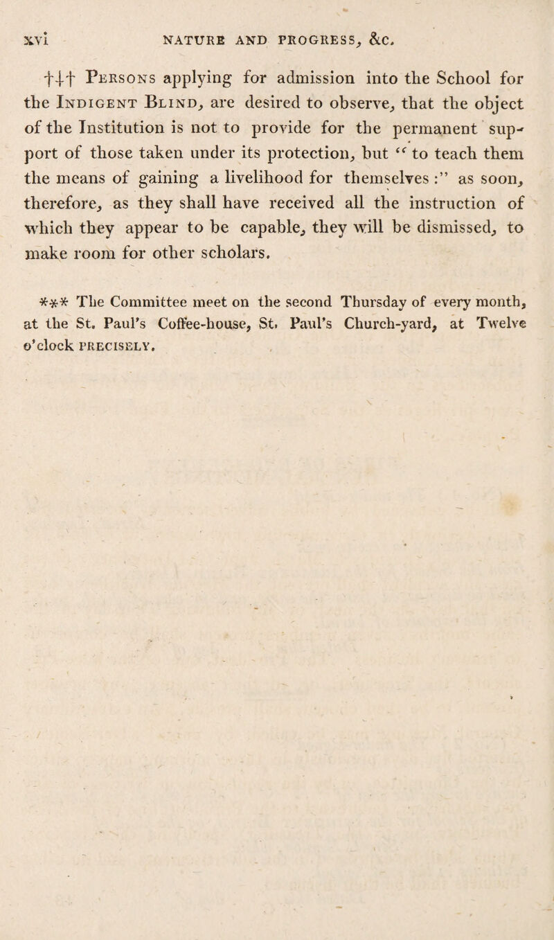f-J-f Persons applying for admission into the School for the Indigent Blind, are desired to observe, that the object of the Institution is not to provide for the permanent sup¬ port of those taken under its protection, but “ to teach them the means of gaining a livelihood for themselves as soon, therefore, as they shall have received all the instruction of which they appear to be capable, they will be dismissed, to make room for other scholars. *** The Committee meet on the second Thursday of every month, at the St. Paul’s Coffee-house, St. Paul’s Church-yard, at Twelve O’clock PRECISELY.