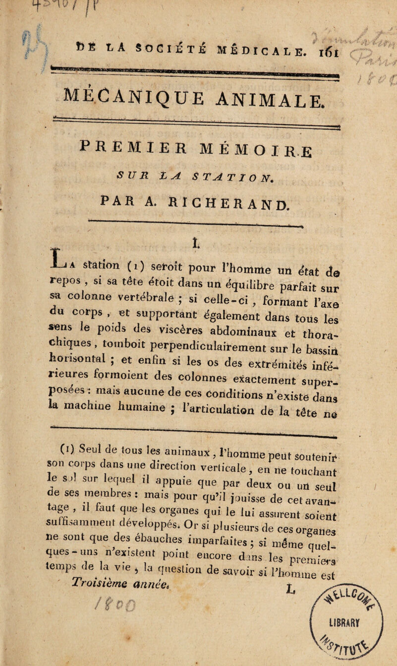 MECANIQUE ANIMALE. premier mémoire SUR £ A S TA T1 O N. PAR A. RIGHERAND. T i-iA station (i) set-oit pour l’homme un état de repos , si sa tête étoit dans un équilibre parfait sur sa colonne vertébrale ; si celle-ci , formant l’axa du corps , et supportant également dans tous les sens le poids des viscères abdominaux et thora- chiques , tomboit perpendiculairement sur le bassin honsontal ; et enhn si les os des extrémités infé¬ rieures forraoient des colonnes exactement super¬ posées : mais aucune de ces conditions n’existe dans la machine humaine ; l’articulation de la tête ne (i) Seul de tous les animaux, l’homme peut souten son corps dans une direction verticale, en ne touchai le soi sur lequel il appuie que par deux ou un set de ses membres : mais pour qu’il jouisse de cet avau tage , il faut que les organes qui le lui assurent soiei suffisamment développés. Or si plusieurs de ces orea„f ne sont que des ébauches imparfaites; si même quel ques-uns n existent point encore dans les premie, temps de la vie , la question de savoir si l'homme e; Troisième année* ^