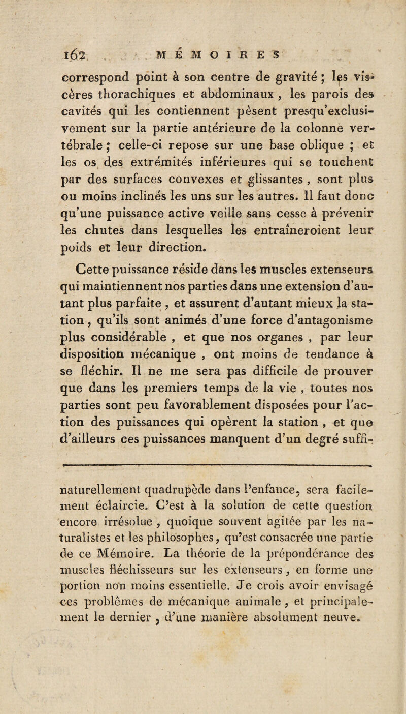 IÔ2 . MEMOIRES correspond point à son centre de gravité ; les vis¬ cères thorachiques et abdominaux , les parois des cavités qui les contiennent pèsent presqu’exclusi- vement sur la partie antérieure de la colonne ver¬ tébrale celle-ci repose sur une base oblique ; et les os des extrémités inférieures qui se touchent par des surfaces convexes et glissantes , sont plus ou moins inclinés les uns sur les autres. Il faut donc qu’une puissance active veille sans cesse à prévenir les chutes dans lesquelles les entraineroient leur poids et leur direction. Cette puissance réside dans les muscles extenseurs qui maintiennent nos parties dans une extension d’au¬ tant plus parfaite , et assurent d’autant mieux la sta¬ tion , qu’ils sont animés d’une force d’antagonisme plus considérable , et que nos organes , par leur disposition mécanique , ont moins de tendance k se fléchir. Il ne me sera pas difficile de prouver que dans les premiers temps de la vie , toutes nos parties sont peu favorablement disposées pour l’ac¬ tion des puissances qui opèrent la station , et que d’ailleurs ces puissances manquent d’un degré suffi- naturellement quadrupède dans l’enfance, sera facile¬ ment éclaircie. C’est à la solution de cette question encore irrésolue , quoique soiivent agitée par les na¬ turalistes et les philosophes, qu’est consacrée une partie de ce Mémoire. La théorie de la prépondérance des muscles fléchisseurs sur les extenseurs, en forme une portion non moins essentielle. Je crois avoir envisagé ces problèmes de mécanique animale , et principale¬ ment le dernier 3 d^une manière absolument neuve.