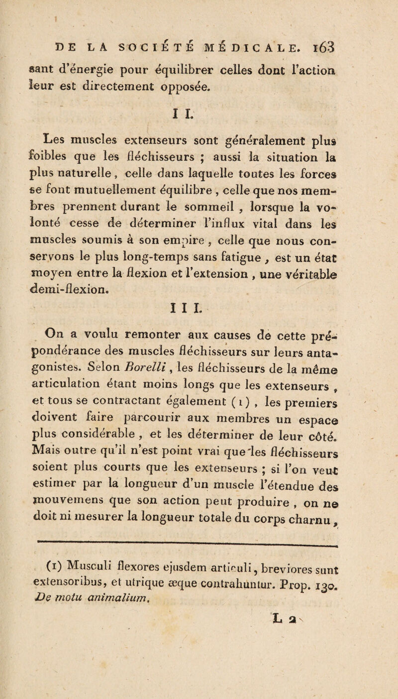 sant d’énergie pour équilibrer celles dont l’action leur est directement opposée. I L Les muscles extenseurs sont généralement plus foibles que les fléchisseurs ; aussi la situation la plus naturelle, celle dans laquelle toutes les forces se font mutuellement équilibre , celle que nos mem¬ bres prennent durant le sommeil , lorsque la vo¬ lonté cesse de déterminer l’influx vital dans les muscles soumis à son empire , celle que nous con¬ servons le plus long-temps sans fatigue , est un état moyen entre la flexion et l’extension , une véritable demi-flexion. I I I. On a voulu remonter aux causes de cette pré¬ pondérance des muscles fléchisseurs sur leurs anta¬ gonistes. Selon Borelli , les fléchisseurs de la même articulation étant moins longs que les extenseurs , et tous se contractant également ( i) , les premiers doivent faire parcourir aux membres un espace plus considérable , et les déterminer de leur côté. Mais outre qu’il n’est point vrai que'les fléchisseurs soient plus courts que les extenseurs ; si l’on veut estimer par la longueur d’un muscle l’étendue des mouvemens que son action peut produire , on ne doit ni mesurer la longueur totale du corps charnu , (i) Musculi flexores ejusdem articuli, breviores sunt extensoribus, et utrique æque contrahiintur. Prop. 130. Dç motu animalium.