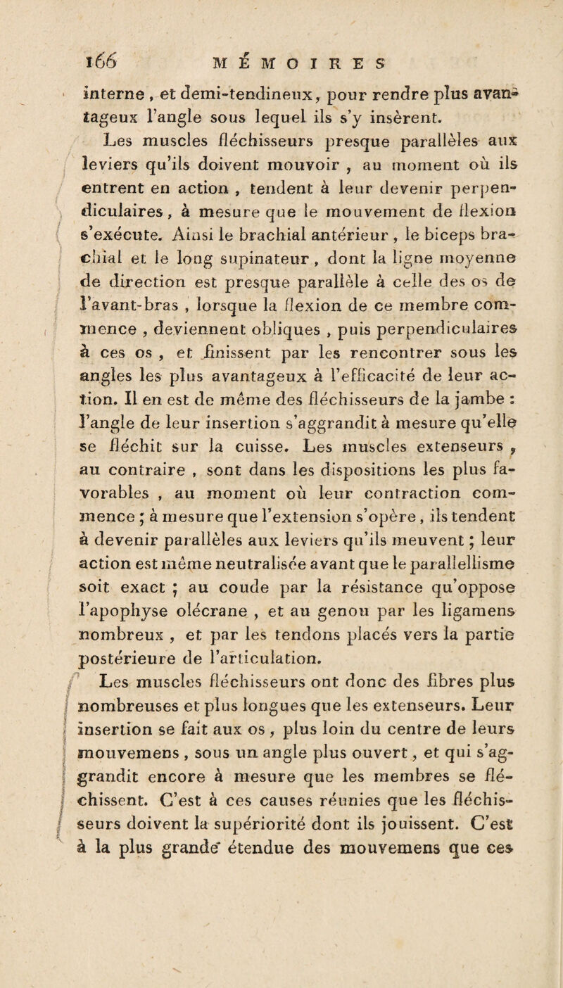 î66 MÉMOIRES interne , et demi-tendineux, pour rendre plus avan® îageux l’angle sous lequel ils s’y insèrent. Les muscles fléchisseurs presque parallèles aux leviers qu’ils doivent mouvoir , au moment où ils entrent en action , tendent à leur devenir perpen¬ diculaires, à mesure que le mouvement de flexion s’exécute. Ainsi le brachial antérieur , le biceps bra¬ chial et le long supinateur , dont la ligne moyenne de direction est presque parallèle à celle des os de l’avant-bras , lorsque la flexion de ce membre com¬ mence , deviennent obliques , puis perpendiculaires à ces os , et finissent par les rencontrer sous les angles les plus avantageux à l’efficacité de leur ac¬ tion. Il en est de même des fléchisseurs de la jambe : l’angle de leur insertion s’aggrandit à mesure qu’elle se fléchit sur la cuisse. Les muscles extenseurs , au contraire , sont dans les dispositions les plus fa¬ vorables , au moment où leur contraction com¬ mence ; à mesure que l’extension s’opère , ils tendent à devenir parallèles aux leviers qu’ils meuvent ; leur action est même neutralisée avant que le par alîellisme soit exact ; au coude par la résistance qu’oppose l’apophyse olécrane , et au genou par les ligamens nombreux , et par les tendons placés vers la partie postérieure de l’articulation. Les muscles fléchisseurs ont donc des fibres plus j nombreuses et plus longues que les extenseurs. Leur insertion se fait aux os , plus loin du centre de leurs mouvemens , sous un angle plus ouvert, et qui s’ag- j grandit encore à mesure que les membres se fîé- j chissent. C’est à ces causes réunies que les fléchis— J seurs doivent la supériorité dont ils jouissent. C’est à la plus grande étendue des mouvemens que ces