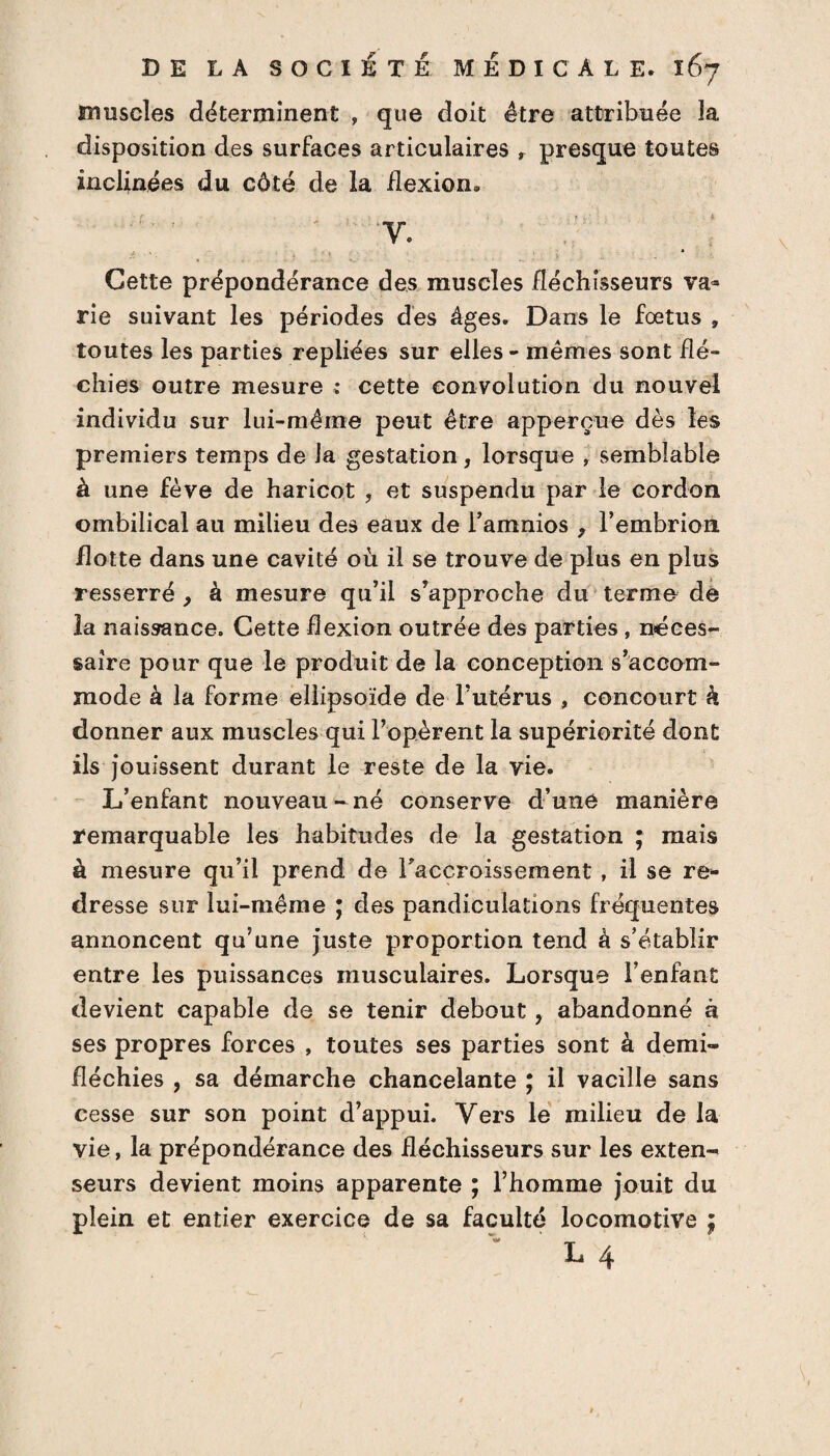 muscles déterminent , que doit être attribuée la disposition des surfaces articulaires , presque toutes inclinées du côté de la flexion» '-F - , . . f ‘ ; 1 V. Cette prépondérance des muscles fléchisseurs va¬ rie suivant les périodes des âges. Dans le fœtus , toutes les parties repliées sur elles - mêmes sont flé¬ chies outre mesure ; cette eonvolution du nouvel individu sur lui-même peut être apperçue dès les premiers temps de la gestation, lorsque , semblable à une fève de haricot , et suspendu par le cordon ombilical au milieu des eaux de l’amnios , l’embrion flotte dans une cavité où il se trouve de plus en plus resserré, à mesure qu’il s’approche du terme de la naissance. Cette flexion outrée des parties , néces¬ saire pour que le produit de la conception s’accom¬ mode à la forme ellipsoïde de l’utérus , concourt k donner aux muscles qui l’opèrent la supériorité dont ils jouissent durant le reste de la vie. L’enfant nouveau - né conserve d’une manière remarquable les habitudes de la gestation ; mais à mesure qu’il prend de l'accroissement , il se re¬ dresse sur lui-même ; des pandiculations fréquentes annoncent qu’une juste proportion tend à s’établir entre les puissances musculaires. Lorsque l’enfant devient capable de se tenir debout, abandonné à ses propres forces , toutes ses parties sont à demi- fléchies , sa démarche chancelante ; il vacille sans cesse sur son point d’appui. Vers le milieu de la vie, la prépondérance des fléchisseurs sur les exten-* seurs devient moins apparente ; l’homme jouit du plein et entier exercice de sa faculté locomotive ; L 4