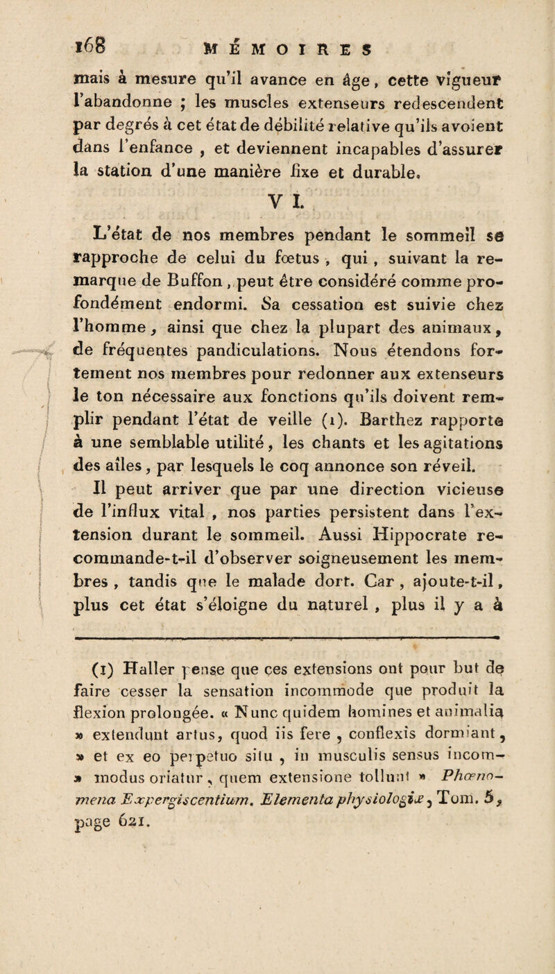 ■ -I l68 MEMOIRES mais à mesure qu’il avance en âge, cette vigueur l’abandonne ; les muscles extenseurs redescendent par degrés à cet état de débilité relative qu’ils a voient dans l’enfance , et deviennent incapables d’assurer la station d’une manière fixe et durable» y i. L’état de nos membres pendant le sommeil se rapproche de celui du fœtus , qui , suivant la re¬ marque de Buffon , peut être considéré comme pro¬ fondément endormi. Sa cessation est suivie chez l’homme, ainsi que chez la plupart des animaux, de fréquentes pandiculations. Nous étendons for¬ tement nos membres pour redonner aux extenseurs le ton nécessaire aux fonctions qu’ils doivent rem¬ plir pendant l’état de veille (1). Barthez rapporte à une semblable utilité, les chants et les agitations des ailes, par lesquels le coq annonce son réveil. Il peut arriver que par une direction vicieuse de l’influx vital , nos parties persistent dans l’ex¬ tension durant le sommeil. Aussi Hippocrate re¬ commande-t-il d’observer soigneusement les mem¬ bres , tandis que le malade dort. Car , ajoute-t-il, plus cet état s’éloigne du naturel , plus il y a à (i) Haller pense que ces extensions ont pour but de faire cesser la sensation incommode que produit la flexion prolongée. « N une quidem homines et aoimalia » extendunt artus, quod iis fere , conflexîs dormiant , » et ex eo perpetuo situ , in musculis sensus incom- » înodus oriatur r quem extensîone tollunf Phœno- mena E jcpergi s centi urn. Elementa physiologiœ 5 Tom. 5 , page 621.