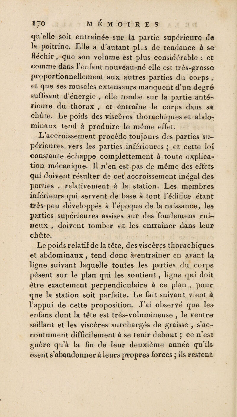 qu’elle soit entraînée sur la partie supérieure de la poitrine. Elle a d’autant plus de tendance à se fléchir, que son volume est plus considérable : et comme dans l’enfant nouveau-né elle est très-grosse proportionnellement aux autres parties du corps , et que ses muscles extenseurs manquent d’un degré suffisant d’énergie , elle tombe sur la partie anté¬ rieure du thorax , et entraîne le corps dans sa chute. Le poids des viscères thorachiques et abdo¬ minaux tend à produire le même effet. L’accroissement procède toujours des parties su¬ périeures vers les parties inférieures ; et cette loi constante échappe complettement à toute explica¬ tion mécanique. Il n’en est pas de même des effets qui doivent résulter de cet accroissement inégal des parties , relativement à la station. Les membres inférieurs qui servent de base à tout l’édifice étant très-peu développés à l’époque de la naissance, les parties supérieures assises sur des fondemens rui¬ neux , doivent tomber et les entraîner dans leur chute. Le poids relatif de la tête, des viscères thorachiques et abdominaux, tend donc à entraîner en avant la ligne suivant laquelle toutes les parties du corps pèsent sur le plan qui les soutient , ligne qui doit être exactement perpendiculaire à ce plan , pour que la station soit parfaite. Le fait suivant vient à l’appui de cette proposition. J’ai observé que les enfans dont la tête est très-volumineuse , le ventre saillant et les viscères surchargés de graisse , s’ac¬ coutument difficilement à se tenir debout ; ce n’est guère qu’à la fin de leur deuxième année qu’ils osent s’abandonner à leurs propres forces ; ils restent