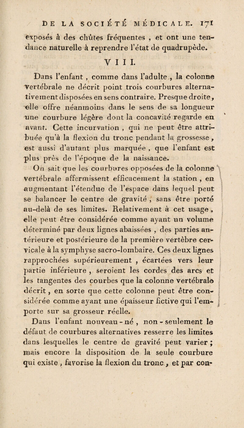 exposés à des chûtes fréquentes , et ont une ten¬ dance naturelle à reprendre l’état de quadrupède. VIII. Dans l’enfant , comme dans l’adulte , la colonne Vertébrale ne décrit point trois courbures alterna¬ tivement disposées en sens contraire. Presque droite, elle offre néanmoins dans le sens de sa longueur une courbure légère dont la concavité regarde en avant. Cette incurvation , qui ne peut être attri¬ buée qu’à la flexion du tronc pendant la grossesse, est aussi d’autant plus marquée , que l’enfant est plus près de l’époque de la naissance. On sait que les courbures opposées de la colonne vertébrale affermissent efficacement la station , en augmentant l’étendue de l’espace dans lequel peut se balancer le centre de gravité , sans être porté au-delà de ses limites. Relativement à cet usage, elle peut être considérée comme ayant un volume déterminé par deux lignes abaissées , des parties an¬ térieure et postérieure de la première vertèbre cer¬ vicale à la symphyse sacro-lombaire. Ces deux lignes rapprochées supérieurement , écartées vers leur partie inférieure , seroient les cordes des arcs et les tangentes des courbes que la colonne vertébrale décrit , en sorte que cette colonne peut être con¬ sidérée comme ayant une épaisseur fictive qui l’em¬ porte sur sa grosseur réelle. Dans l’enfant nouveau-né, non - seulement le défaut de courbures alternatives resserre les limites dans lesquelles le centre de gravité peut varier ; mais encore la disposition de la seule courbure qui existe , favorise la flexion du tronc ? et par con-