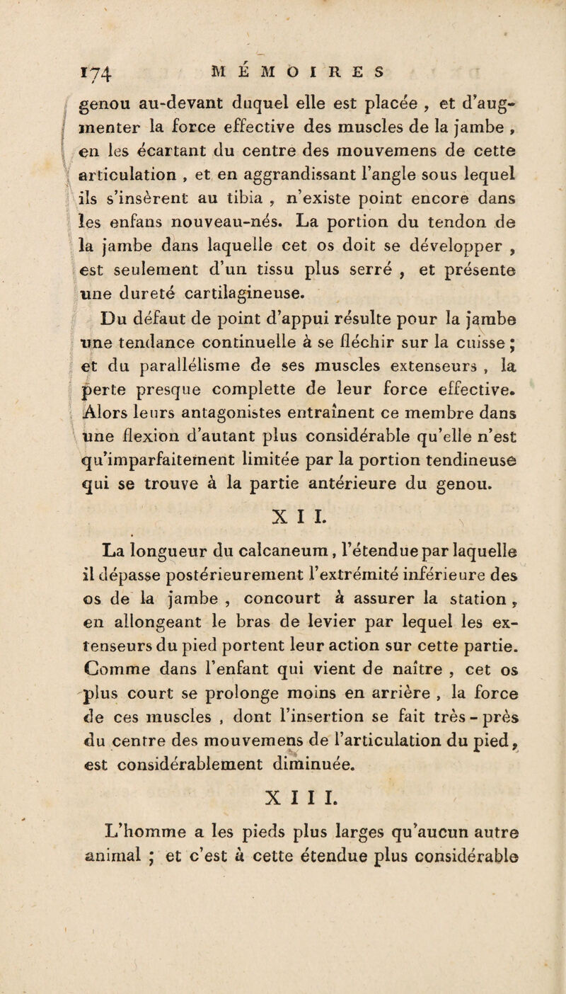 *74 genou au-devant duquel elle est placée , et d'aug¬ menter la force effective des muscles de la jambe , en les écartant du centre des mouvemens de cette articulation , et en aggrandissant l’angle sous lequel ils s’insèrent au tibia , n’existe point encore dans les enfans nouveau-nés. La portion du tendon de la jambe dans laquelle cet os doit se développer , est seulement d’un tissu plus serré , et présente une dureté cartilagineuse. Du défaut de point d’appui résulte pour la jambe une tendance continuelle à se fléchir sur la cuisse : ' et du parallélisme de ses muscles extenseurs , la perte presque complette de leur force effective. Alors leurs antagonistes entraînent ce membre dans une flexion d’autant plus considérable qu’elle n’est qu’imparfaiternent limitée par la portion tendineuse qui se trouve à la partie antérieure du genou. XII. \ La longueur du calcanéum, l’étendue par laquelle il dépasse postérieurement l’extrémité inférieure des os de la jambe , concourt à assurer la station * en allongeant le bras de levier par lequel les ex¬ tenseurs du pied portent leur action sur cette partie. Comme dans l’enfant qui vient de naître , cet os plus court se prolonge moins en arrière , la force de ces muscles , dont l’insertion se fait très - près du centre des mouvemens de l’articulation du pied? est considérablement diminuée. XIII. L’homme a les pieds plus larges qu’aucun autre animal ; et c’est à cette étendue plus considérable i