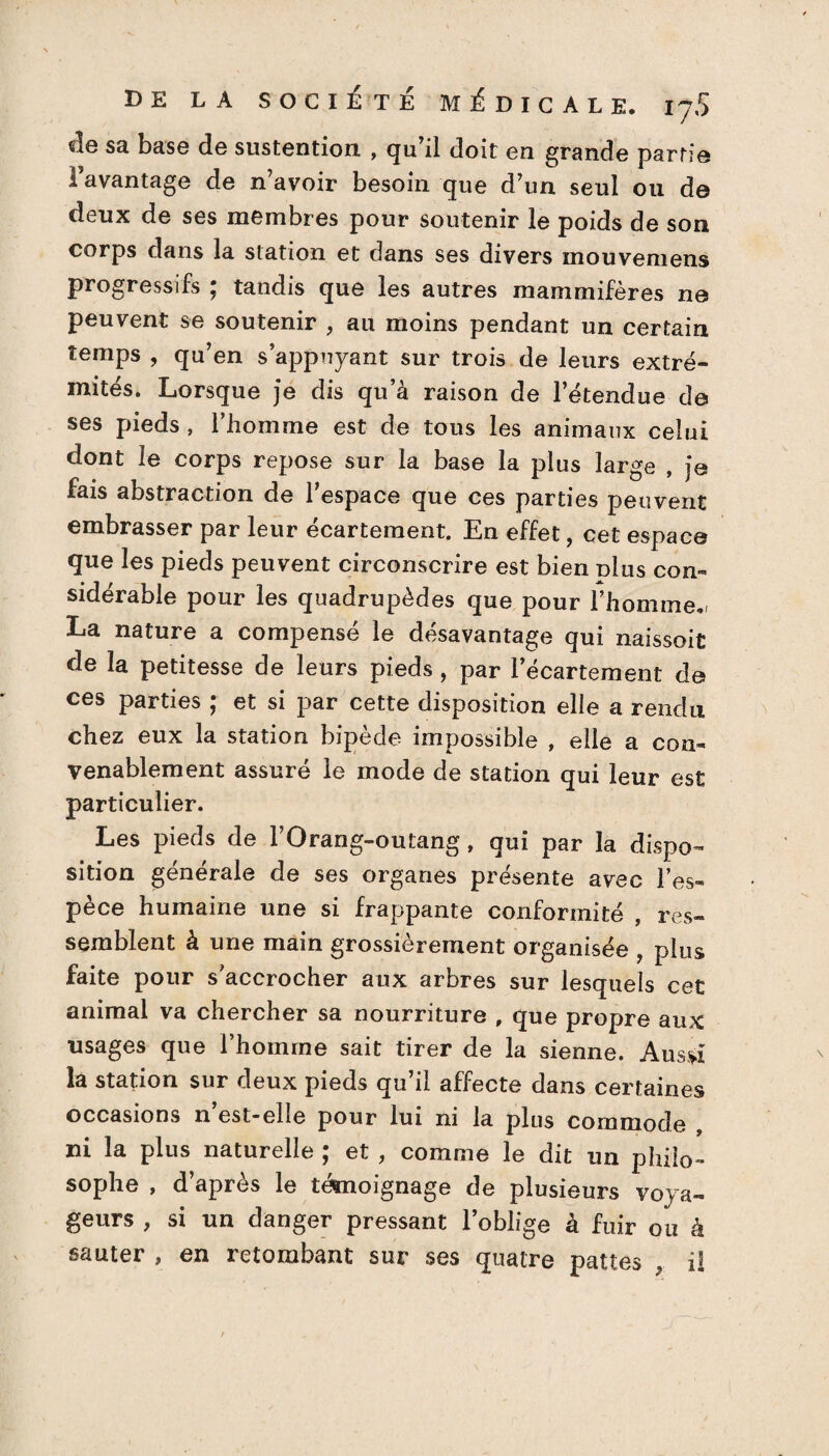 «le sa base de sustention , qu'il doit en grande partie 1 avantage de n’avoir besoin que d’un seul ou de deux de ses membres pour soutenir le poids de son corps dans la station et dans ses divers mouvemens progressifs ; tandis que les autres mammifères ne peuvent se soutenir , au moins pendant un certain temps , qu’en s’appuyant sur trois de leurs extré¬ mités. Lorsque je dis qu’à raison de l’étendue de ses pieds , l’homme est de tous les animaux celui dont le corps repose sur la base la plus large , je fais abstraction de l’espace que ces parties peuvent embrasser par leur écartement. En effet, cet espace que les pieds peuvent circonscrire est bien plus con¬ sidérable pour les quadrupèdes que pour l’homme,! La nature a compensé le désavantage qui naissoit de la petitesse de leurs pieds , par l’écartement de ces parties ; et si par cette disposition elle a rendu chez eux la station bipède impossible , elle a con¬ venablement assuré le mode de station qui leur est particulier. Les pieds de l’Orang-outang , qui par la dispo¬ sition générale de ses organes présente avec l’es¬ pèce humaine une si frappante conformité , res¬ semblent à une main grossièrement organisée , plus faite pour s’accrocher aux arbres sur lesquels cet animal va chercher sa nourriture , que propre aux usages que l’homme sait tirer de la sienne. Aussi la station sur deux pieds qu’il affecte dans certaines occasions n est-elle pour lui ni la plus commode , ni la plus naturelle ; et , comme le dit un philo¬ sophe , d’après le témoignage de plusieurs voya¬ geurs , si un danger pressant l’oblige à fuir ou à sauter » en retombant sur ses quatre pattes , il