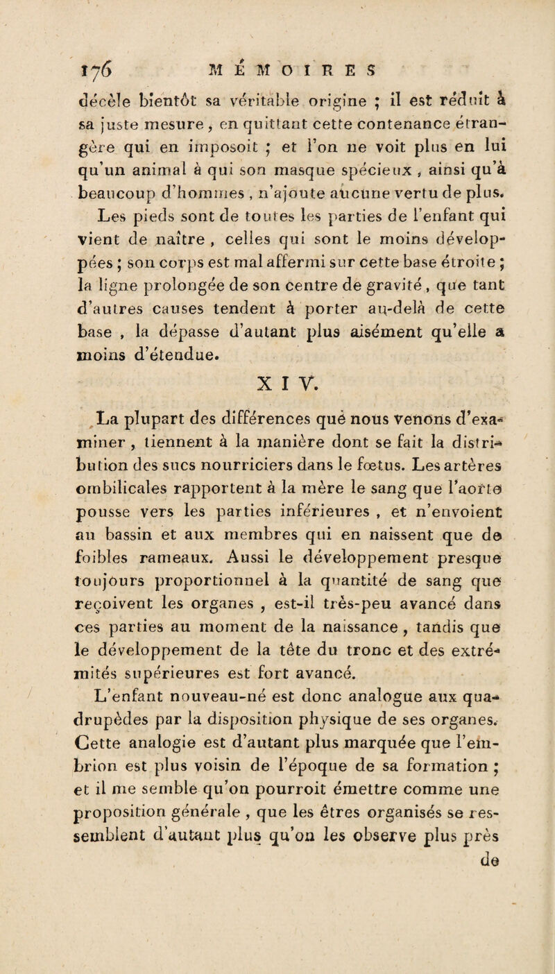 décèle bientôt sa véritable origine ; il est réduit à sa juste mesure , en quittant cette contenance étran¬ gère qui en imposoit ; et l’on 11e voit plus en lui qu’un animal à qui son masque spécieux , ainsi qu’à beaucoup d’hommes , n’ajoute aucune vertu de plus# Les pieds sont de toutes les parties de l’enfant qui vient de naître , celles qui sont le moins dévelop¬ pées ; son corps est mal affermi sur cette base étroit e ; la ligne prolongée de son centre de gravité, que tant d’autres causes tendent à porter au-delà de cette base , la dépasse d’autant plus aisément qu’elle a moins d’étendue. X I V. La plupart des différences què nous venons d’exa¬ miner , tiennent à la manière dont se fait la distri-» bu lion des sucs nourriciers dans le foetus. Les artères ombilicales rapportent à la mère le sang que l’aorte pousse vers les parties inférieures , et n’envoient au bassin et aux membres qui en naissent que de foibles rameaux. Aussi le développement presque toujours proportionnel à la quantité de sang que reçoivent les organes , est-il très-peu avancé dans ces parties au moment de la naissance , tandis que le développement de la tête du tronc et des extré¬ mités supérieures est fort avancé. L’enfant nouveau-né est donc analogue aux qua¬ drupèdes par la disposition physique de ses organes. Cette analogie est d’autant plus marquée que l’em- brîon est plus voisin de l’époque de sa formation ; et il me semble qu’on pourroit émettre comme une proposition générale , que les êtres organisés se res¬ semblent d’autant plus qu’on les observe plus près de