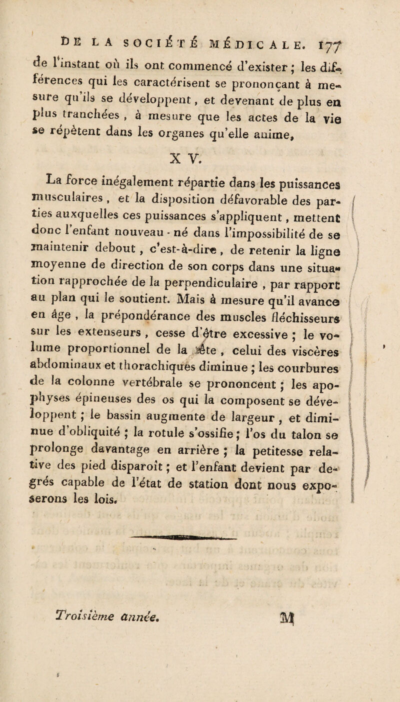 de l’instant où ils ont commencé d’exister ; les dif*» férences qui les caractérisent se prononçant à me« sure qu ils se développent, et devenant de plus ea plus tranchées , à mesure que les actes de la vie se répètent dans les organes qu’elle anime, x y. La force inégalement répartie dans les puissances musculaires , et la disposition défavorable des par¬ ties auxquelles ces puissances s’appliquent, mettent f donc 1 enfant nouveau - né dans l’impossibilité de se maintenir debout, c’est-à-dire , de retenir la ligne I moyenne de direction de son corps dans une situa» îion rapprochée de la perpendiculaire , par rapport au plan qui le soutient. Mais à mesure qu’il avance en âge , la prépondérance des muscles fléchisseurs sur les extenseurs , cesse d’ètre excessive ; le vo- lume proportionnel de la jsête , celui des viscères abdominaux et thorachiques diminue ; les courbures de la colonne vertébrale se prononcent ; les apo¬ physes épineuses des os qui la composent se déve- j loppent ; ie bassin augmente de largeur , et dimi- | 5 nue d obliquité * la rotule s’ossifie J l’os du talon s© | | prolonge davantage en arrière ; la petitesse rela- f | tive des pied disparoît ; et l’enfant devient par de- J 1 grès capable de l’état de station dont nous expo-3 serons les lois. Troisième année* t