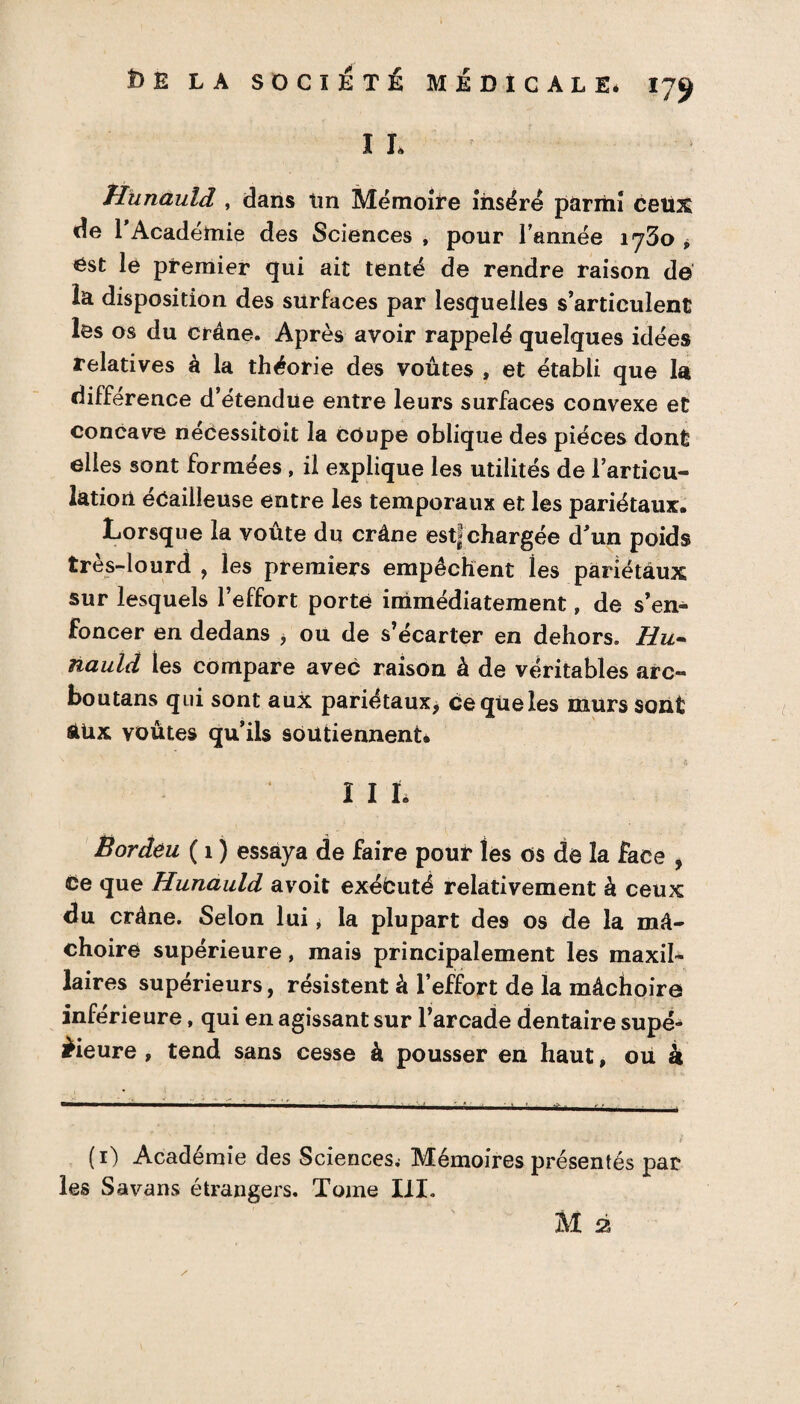 I I* Hunauld , dans tin Mémoire inséré parmi cetix de l’Académie des Sciences , pour l’année 1730 * ëst le premier qui ait tenté de rendre raison de la disposition des surfaces par lesquelles s’articulent les os du crâne. Après avoir rappelé quelques idées relatives à la théorie des voûtes , et établi que la différence d’étendue entre leurs surfaces convexe et concave necessitoit la coupe oblique des pièces dont elles sont formées , il explique les utilités de l’articu¬ lation écailleuse entre les temporaux et les pariétaux. Lorsque la voûte du crâne est| chargée d’un poids très-lourd , les premiers empêchent les pariétaux sur lesquels l’effort porte immédiatement, de s’en¬ foncer en dedans , ou de s’écarter en dehors. Hu¬ nauld les compare avec raison à de véritables arc- boutans qui sont aux pariétaux, ce que les murs sont àUx voûtes qu’ils soutiennent* III. Bordeu ( 1 ) essaya de faire pour tes os de la face , ce que Hunauld avoit exécuté relativement à ceux du crâne. Selon lui > la plupart des os de la mâ¬ choire supérieure, mais principalement les maxil¬ laires supérieurs, résistent à l’effort de la mâchoire inférieure, qui en agissant sur l’arcade dentaire supé¬ rieure , tend sans cesse à pousser en haut, ou à (1) Académie des Sciences^ Mémoires présentés par les Savans étrangers. Tome III.